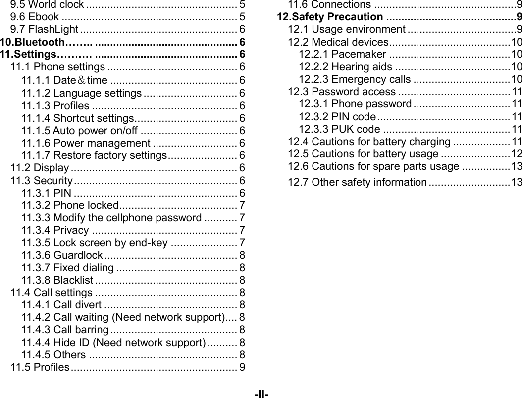  -II- 9.5 World clock .................................................. 59.6 Ebook .......................................................... 59.7 FlashLight .................................................... 610.Bluetooth…….. ............................................... 611.Settings………. ............................................... 611.1  Phone settings ........................................... 611.1.1 Date＆time .......................................... 611.1.2 Language settings ............................... 611.1.3 Profiles ................................................ 611.1.4 Shortcut settings .................................. 611.1.5 Auto power on/off ................................ 611.1.6 Power management ............................ 611.1.7 Restore factory settings ....................... 611.2 Display ....................................................... 611.3 Security ...................................................... 611.3.1 PIN ...................................................... 611.3.2 Phone locked ....................................... 711.3.3 Modify the cellphone password ........... 711.3.4 Privacy ................................................ 711.3.5 Lock screen by end-key ...................... 711.3.6 Guardlock ............................................ 811.3.7 Fixed dialing ........................................ 811.3.8  Blacklist ............................................... 811.4 Call settings ............................................... 811.4.1 Call divert ............................................ 811.4.2 Call waiting (Need network support) .... 811.4.3 Call barring .......................................... 811.4.4 Hide ID (Need network support) .......... 811.4.5 Others ................................................. 811.5 Profiles ....................................................... 911.6 Connections ............................................... 912.Safety Precaution ........................................... 912.1 Usage environment .................................... 912.2 Medical devices ........................................ 1012.2.1 Pacemaker ........................................ 1012.2.2 Hearing aids ...................................... 1012.2.3 Emergency calls ................................ 1012.3 Password access ..................................... 1112.3.1 Phone password ................................ 1112.3.2 PIN code ............................................ 1112.3.3 PUK code .......................................... 1112.4 Cautions for battery charging ................... 1112.5 Cautions for battery usage ....................... 1212.6 Cautions for spare parts usage ................ 1312.7 Other safety information ........................... 13