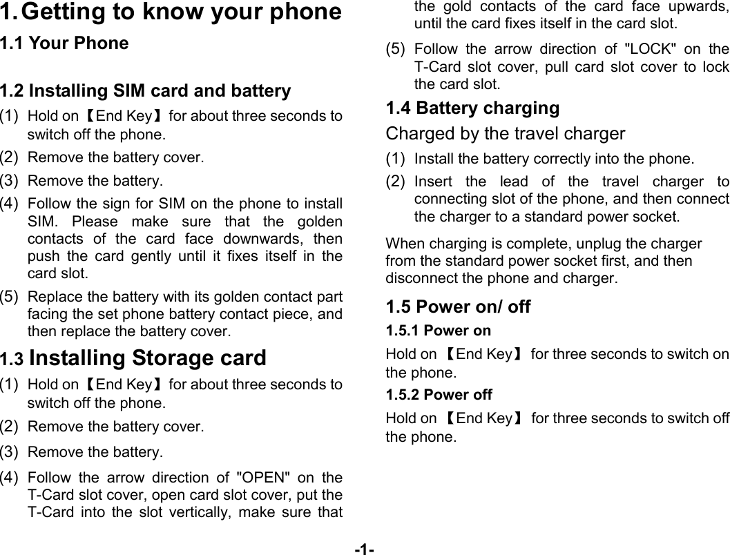  -1- 1. Getting to know your phone 1.1 Your Phone  1.2 Installing SIM card and battery (1)  Hold on 【End Key】  for about three seconds to switch off the phone. (2)  Remove the battery cover.   (3)  Remove the battery. (4)  Follow the sign for SIM on the phone to install SIM. Please make sure that the golden contacts of the card face downwards, then push the card gently until it fixes itself in the card slot. (5)  Replace the battery with its golden contact part facing the set phone battery contact piece, and then replace the battery cover.   1.3 Installing Storage card (1)  Hold on 【End Key】  for about three seconds to switch off the phone. (2)  Remove the battery cover. (3)  Remove the battery. (4)  Follow the arrow direction of &quot;OPEN&quot; on the T-Card slot cover, open card slot cover, put the T-Card into the slot vertically, make sure that the gold contacts of the card face upwards, until the card fixes itself in the card slot. (5)  Follow the arrow direction of &quot;LOCK&quot; on the T-Card slot cover, pull card slot cover to lock the card slot. 1.4 Battery charging Charged by the travel charger (1)  Install the battery correctly into the phone. (2)  Insert the lead of the travel charger to connecting slot of the phone, and then connect the charger to a standard power socket. When charging is complete, unplug the charger from the standard power socket first, and then disconnect the phone and charger. 1.5 Power on/ off 1.5.1 Power on Hold on 【End Key】  for three seconds to switch on the phone. 1.5.2 Power off Hold on 【End Key】  for three seconds to switch off the phone.    