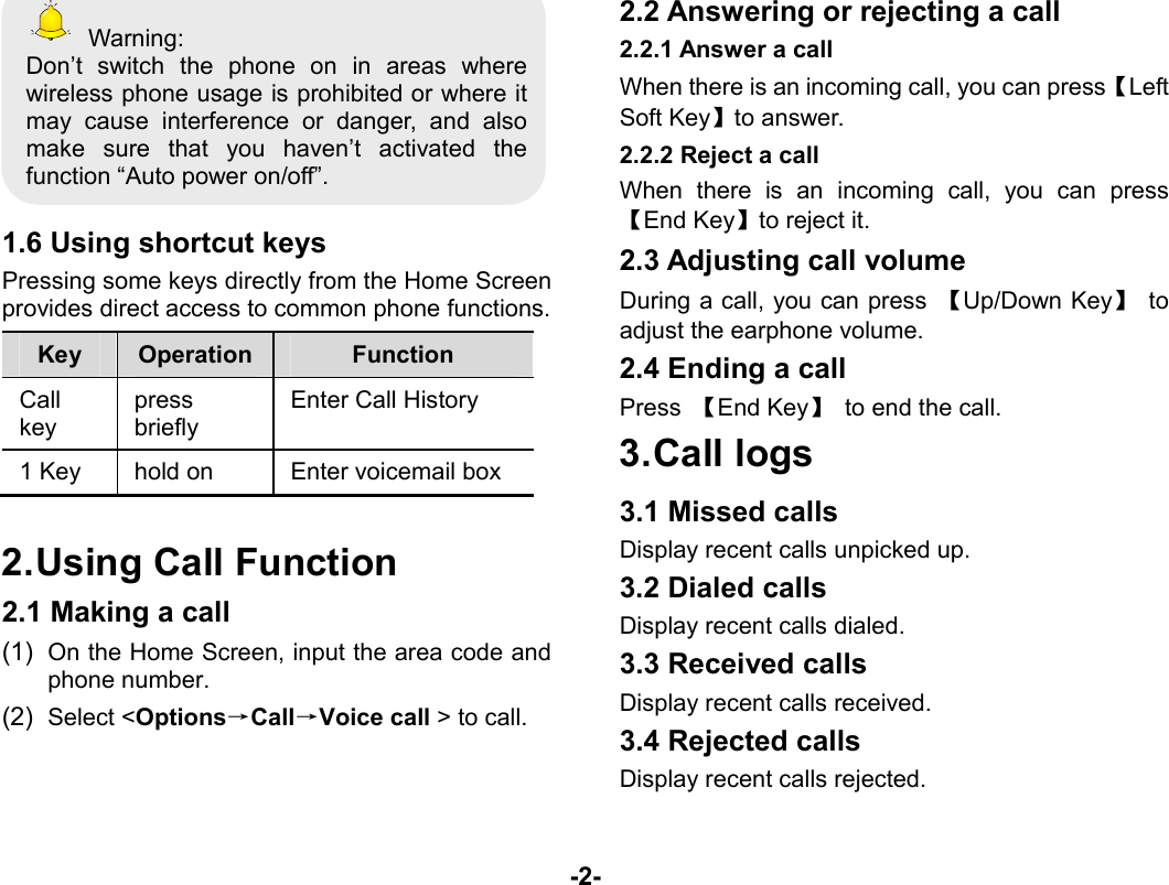  -2-  Warning: Don’t switch the phone on in areas where wireless phone usage is prohibited or where it may cause interference or danger, and also make sure that you haven’t activated the function “Auto power on/off”.  1.6 Using shortcut keys Pressing some keys directly from the Home Screen provides direct access to common phone functions. Key  Operation  Function Call key  press briefly Enter Call History 1 Key  hold on  Enter voicemail box  2. Using Call Function 2.1 Making a call (1)  On the Home Screen, input the area code and phone number. (2)  Select &lt;Options→Call→Voice call &gt; to call. 2.2 Answering or rejecting a call 2.2.1 Answer a call When there is an incoming call, you can press【Left Soft Key】to answer. 2.2.2 Reject a call When there is an incoming call, you can press 【End Key】to reject it. 2.3 Adjusting call volume During a call, you can press  【Up/Down Key】 to adjust the earphone volume. 2.4 Ending a call Press  【End Key】  to end the call. 3. Call  logs 3.1 Missed calls Display recent calls unpicked up.   3.2 Dialed calls Display recent calls dialed.   3.3 Received calls Display recent calls received.   3.4 Rejected calls Display recent calls rejected. 