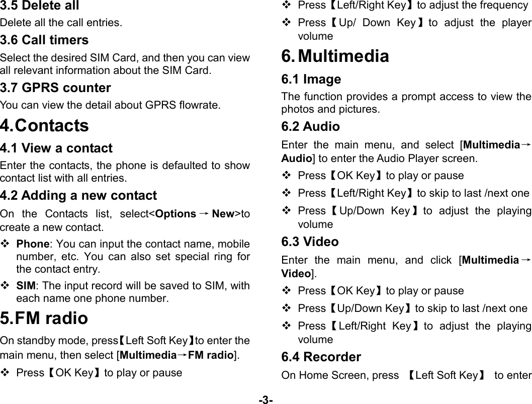  -3- 3.5 Delete all Delete all the call entries. 3.6 Call timers Select the desired SIM Card, and then you can view all relevant information about the SIM Card. 3.7 GPRS counter You can view the detail about GPRS flowrate. 4. Contacts 4.1 View a contact Enter the contacts, the phone is defaulted to show contact list with all entries.   4.2 Adding a new contact On the Contacts list, select&lt;Options →New&gt;to create a new contact.  Phone: You can input the contact name, mobile number, etc. You can also set special ring for the contact entry.  SIM: The input record will be saved to SIM, with each name one phone number.   5. FM  radio On standby mode, press【Left Soft Key】to enter the main menu, then select [Multimedia→FM radio].  Press【OK Key】to play or pause  Press【Left/Right Key】to adjust the frequency  Press【Up/ Down Key】to adjust the player volume 6. Multimedia 6.1 Image The function provides a prompt access to view the photos and pictures. 6.2 Audio Enter the main menu, and select [Multimedia→Audio] to enter the Audio Player screen.  Press【OK Key】to play or pause  Press【Left/Right Key】to skip to last /next one  Press 【Up/Down Key】to adjust the playing volume 6.3 Video Enter the main menu, and click [Multimedia →Video].  Press【OK Key】to play or pause  Press【Up/Down Key】to skip to last /next one  Press【Left/Right Key】to adjust the playing volume 6.4 Recorder On Home Screen, press  【Left Soft Key】 to enter 