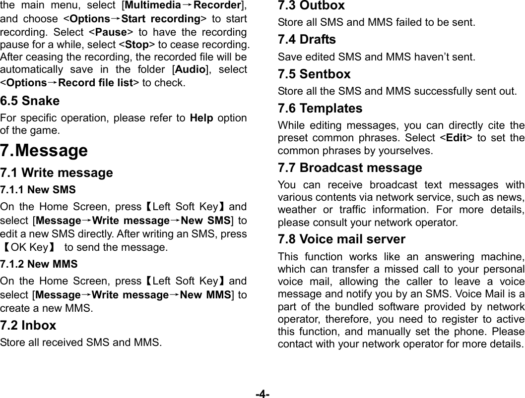  -4- the main menu, select [Multimedia→Recorder], and choose &lt;Options→Start recording&gt; to start recording. Select &lt;Pause&gt; to have the recording pause for a while, select &lt;Stop&gt; to cease recording. After ceasing the recording, the recorded file will be automatically save in the folder [Audio], select &lt;Options→Record file list&gt; to check. 6.5 Snake For specific operation, please refer to Help option of the game. 7. Message 7.1 Write message 7.1.1 New SMS On the Home Screen, press【Left Soft Key】and select [Message→Write message→New SMS] to edit a new SMS directly. After writing an SMS, press【OK Key】  to send the message. 7.1.2 New MMS On the Home Screen, press【Left Soft Key】and select [Message→Write message→New MMS] to create a new MMS. 7.2 Inbox Store all received SMS and MMS.  7.3 Outbox Store all SMS and MMS failed to be sent. 7.4 Drafts Save edited SMS and MMS haven’t sent. 7.5 Sentbox Store all the SMS and MMS successfully sent out.   7.6 Templates While editing messages, you can directly cite the preset common phrases. Select &lt;Edit&gt; to set the common phrases by yourselves. 7.7 Broadcast message You can receive broadcast text messages with various contents via network service, such as news, weather or traffic information. For more details, please consult your network operator. 7.8 Voice mail server This function works like an answering machine, which can transfer a missed call to your personal voice mail, allowing the caller to leave a voice message and notify you by an SMS. Voice Mail is a part of the bundled software provided by network operator, therefore, you need to register to active this function, and manually set the phone. Please contact with your network operator for more details. 