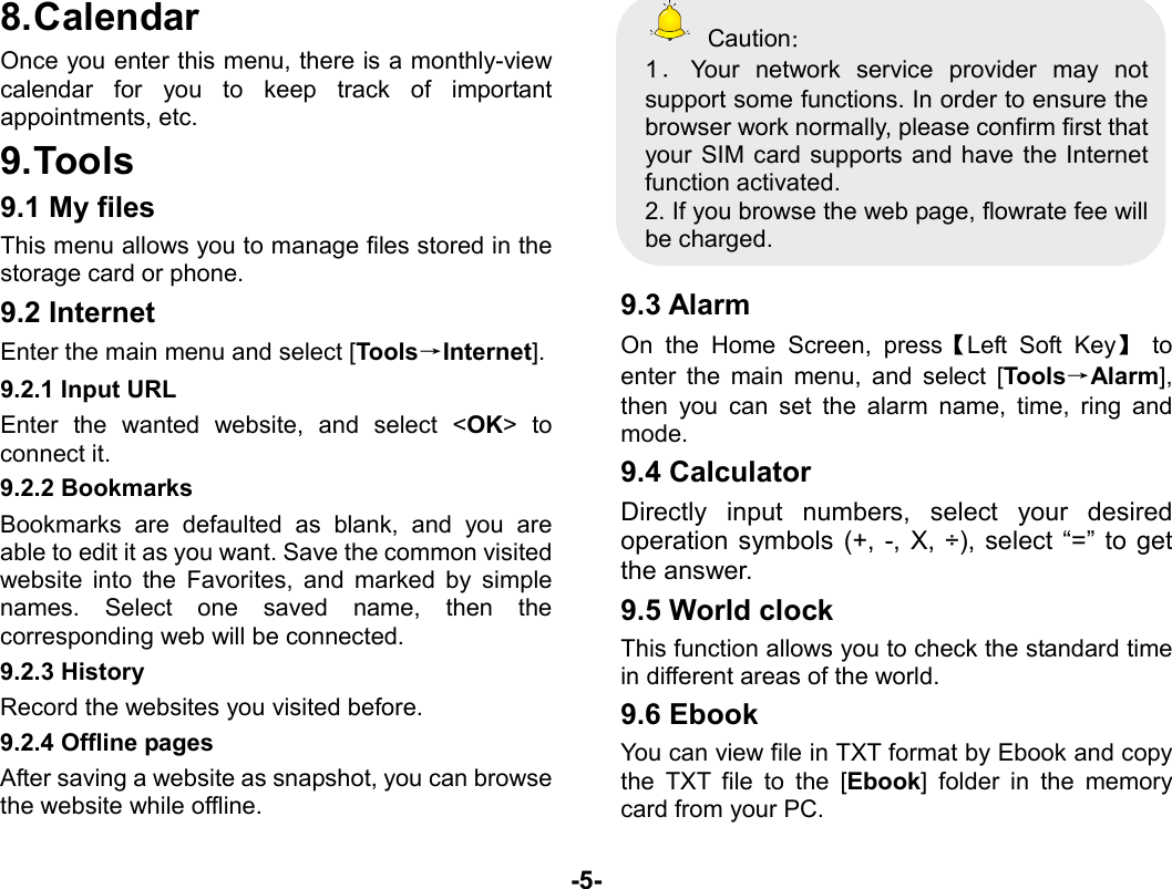  -5- 8. Calendar Once you enter this menu, there is a monthly-view calendar for you to keep track of important appointments, etc. 9. Tools 9.1 My files This menu allows you to manage files stored in the storage card or phone. 9.2 Internet Enter the main menu and select [Tools→Internet]. 9.2.1 Input URL Enter the wanted website, and select &lt;OK&gt; to connect it. 9.2.2 Bookmarks Bookmarks are defaulted as blank, and you are able to edit it as you want. Save the common visited website into the Favorites, and marked by simple names. Select one saved name, then the corresponding web will be connected.   9.2.3 History Record the websites you visited before. 9.2.4 Offline pages After saving a website as snapshot, you can browse the website while offline.  Caution： 1．Your network service provider may not support some functions. In order to ensure the browser work normally, please confirm first that your SIM card supports and have the Internet function activated. 2. If you browse the web page, flowrate fee will be charged.  9.3 Alarm   On the Home Screen, press【Left Soft Key】 to enter the main menu, and select [Tools→Alarm], then you can set the alarm name, time, ring and mode. 9.4 Calculator Directly input numbers, select your desired operation symbols (+, -, X, ÷), select “=” to get the answer. 9.5 World clock This function allows you to check the standard time in different areas of the world. 9.6 Ebook You can view file in TXT format by Ebook and copy the TXT file to the [Ebook] folder in the memory card from your PC. 