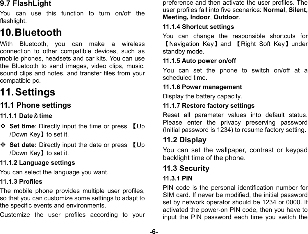  -6- 9.7 FlashLight   You can use this function to turn on/off the flashlight. 10. Bluetooth With Bluetooth, you can make a wireless connection to other compatible devices, such as mobile phones, headsets and car kits. You can use the Bluetooth to send images, video clips, music, sound clips and notes, and transfer files from your compatible pc. 11. Settings 11.1 Phone settings 11.1.1 Date＆time  Set time: Directly input the time or press  【Up /Down Key】to set it.  Set date: Directly input the date or press  【Up /Down Key】to set it. 11.1.2 Language settings You can select the language you want. 11.1.3 Profiles The mobile phone provides multiple user profiles, so that you can customize some settings to adapt to the specific events and environments.   Customize the user profiles according to your preference and then activate the user profiles. The user profiles fall into five scenarios: Normal, Silent, Meeting, Indoor, Outdoor. 11.1.4 Shortcut settings You can change the responsible shortcuts for 【Navigation Key】and  【Right Soft Key】under standby mode. 11.1.5 Auto power on/off You can set the phone to switch on/off at a scheduled time.   11.1.6 Power management Display the battery capacity. 11.1.7 Restore factory settings Reset all parameter values into default status. Please enter the privacy preserving password (Initial password is 1234) to resume factory setting. 11.2 Display You can set the wallpaper, contrast or keypad backlight time of the phone. 11.3 Security 11.3.1 PIN PIN code is the personal identification number for SIM card. If never be modified, the initial password set by network operator should be 1234 or 0000. If activated the power-on PIN code, then you have to input the PIN password each time you switch the 