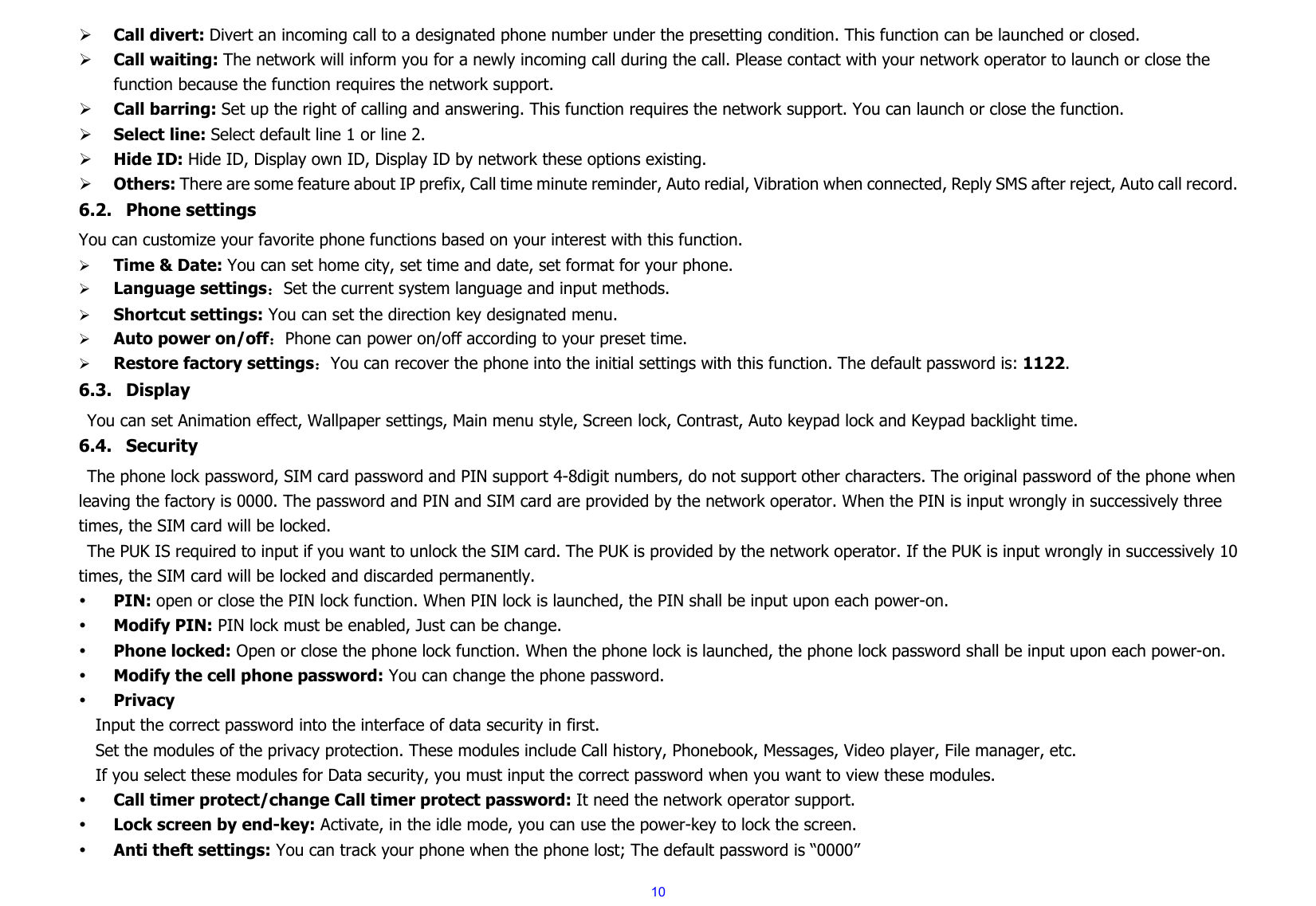  10¾ Call divert: Divert an incoming call to a designated phone number under the presetting condition. This function can be launched or closed. ¾ Call waiting: The network will inform you for a newly incoming call during the call. Please contact with your network operator to launch or close the function because the function requires the network support. ¾ Call barring: Set up the right of calling and answering. This function requires the network support. You can launch or close the function. ¾ Select line: Select default line 1 or line 2. ¾ Hide ID: Hide ID, Display own ID, Display ID by network these options existing. ¾ Others: There are some feature about IP prefix, Call time minute reminder, Auto redial, Vibration when connected, Reply SMS after reject, Auto call record. 6.2. Phone settings   You can customize your favorite phone functions based on your interest with this function.     ¾ Time &amp; Date: You can set home city, set time and date, set format for your phone.     ¾ Language settings：Set the current system language and input methods. ¾ Shortcut settings: You can set the direction key designated menu. ¾ Auto power on/off：Phone can power on/off according to your preset time. ¾ Restore factory settings：You can recover the phone into the initial settings with this function. The default password is: 1122.  6.3. Display You can set Animation effect, Wallpaper settings, Main menu style, Screen lock, Contrast, Auto keypad lock and Keypad backlight time.   6.4. Security The phone lock password, SIM card password and PIN support 4-8digit numbers, do not support other characters. The original password of the phone when leaving the factory is 0000. The password and PIN and SIM card are provided by the network operator. When the PIN is input wrongly in successively three times, the SIM card will be locked. The PUK IS required to input if you want to unlock the SIM card. The PUK is provided by the network operator. If the PUK is input wrongly in successively 10 times, the SIM card will be locked and discarded permanently.   y PIN: open or close the PIN lock function. When PIN lock is launched, the PIN shall be input upon each power-on. y Modify PIN: PIN lock must be enabled, Just can be change. y Phone locked: Open or close the phone lock function. When the phone lock is launched, the phone lock password shall be input upon each power-on.   y Modify the cell phone password: You can change the phone password. y Privacy Input the correct password into the interface of data security in first.   Set the modules of the privacy protection. These modules include Call history, Phonebook, Messages, Video player, File manager, etc. If you select these modules for Data security, you must input the correct password when you want to view these modules. y Call timer protect/change Call timer protect password: It need the network operator support.   y Lock screen by end-key: Activate, in the idle mode, you can use the power-key to lock the screen. y Anti theft settings: You can track your phone when the phone lost; The default password is “0000” 