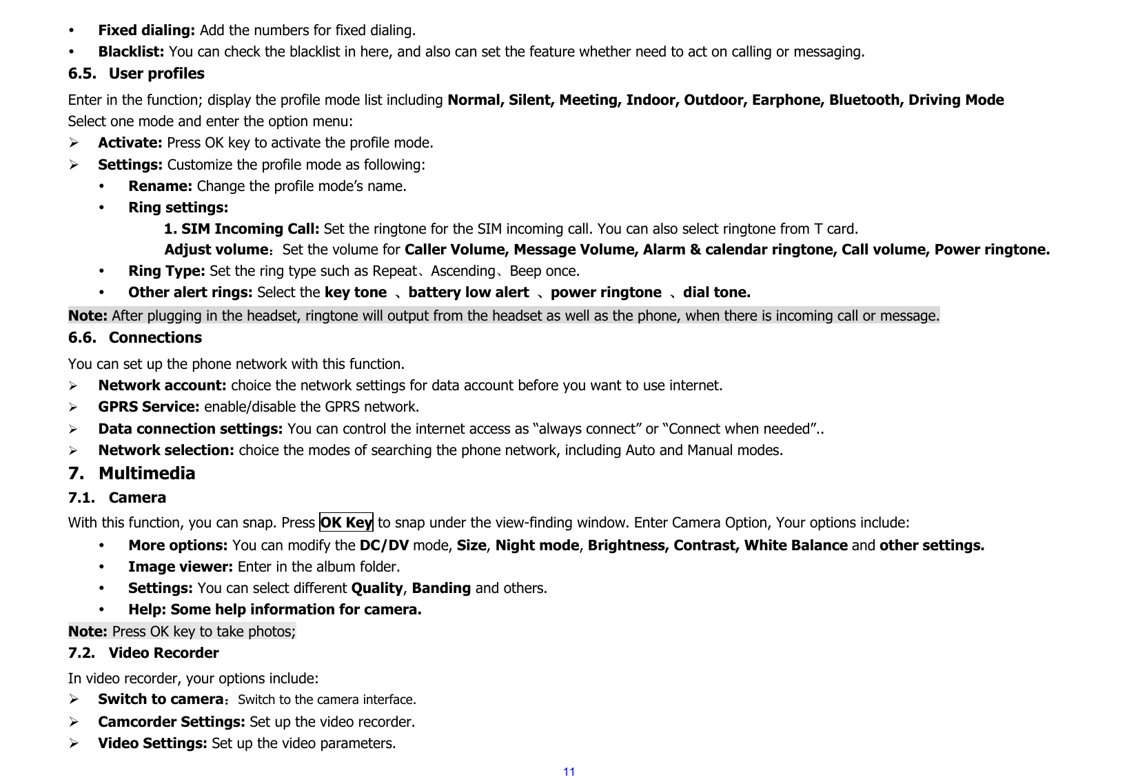  11y Fixed dialing: Add the numbers for fixed dialing. y Blacklist: You can check the blacklist in here, and also can set the feature whether need to act on calling or messaging. 6.5. User profiles Enter in the function; display the profile mode list including Normal, Silent, Meeting, Indoor, Outdoor, Earphone, Bluetooth, Driving Mode Select one mode and enter the option menu:   ¾ Activate: Press OK key to activate the profile mode.   ¾ Settings: Customize the profile mode as following: y Rename: Change the profile mode’s name. y Ring settings: 1. SIM Incoming Call: Set the ringtone for the SIM incoming call. You can also select ringtone from T card.      Adjust volume：Set the volume for Caller Volume, Message Volume, Alarm &amp; calendar ringtone, Call volume, Power ringtone. y Ring Type: Set the ring type such as Repeat、Ascending、Beep once. y Other alert rings: Select the key tone  、battery low alert  、power ringtone  、dial tone. Note: After plugging in the headset, ringtone will output from the headset as well as the phone, when there is incoming call or message. 6.6. Connections You can set up the phone network with this function.        ¾ Network account: choice the network settings for data account before you want to use internet. ¾ GPRS Service: enable/disable the GPRS network. ¾ Data connection settings: You can control the internet access as “always connect” or “Connect when needed”.. ¾ Network selection: choice the modes of searching the phone network, including Auto and Manual modes. 7. Multimedia 7.1. Camera With this function, you can snap. Press OK Key to snap under the view-finding window. Enter Camera Option, Your options include: y More options: You can modify the DC/DV mode, Size, Night mode, Brightness, Contrast, White Balance and other settings. y Image viewer: Enter in the album folder. y Settings: You can select different Quality, Banding and others. y Help: Some help information for camera. Note: Press OK key to take photos; 7.2. Video Recorder In video recorder, your options include: ¾ Switch to camera：Switch to the camera interface. ¾ Camcorder Settings: Set up the video recorder.     ¾ Video Settings: Set up the video parameters.     