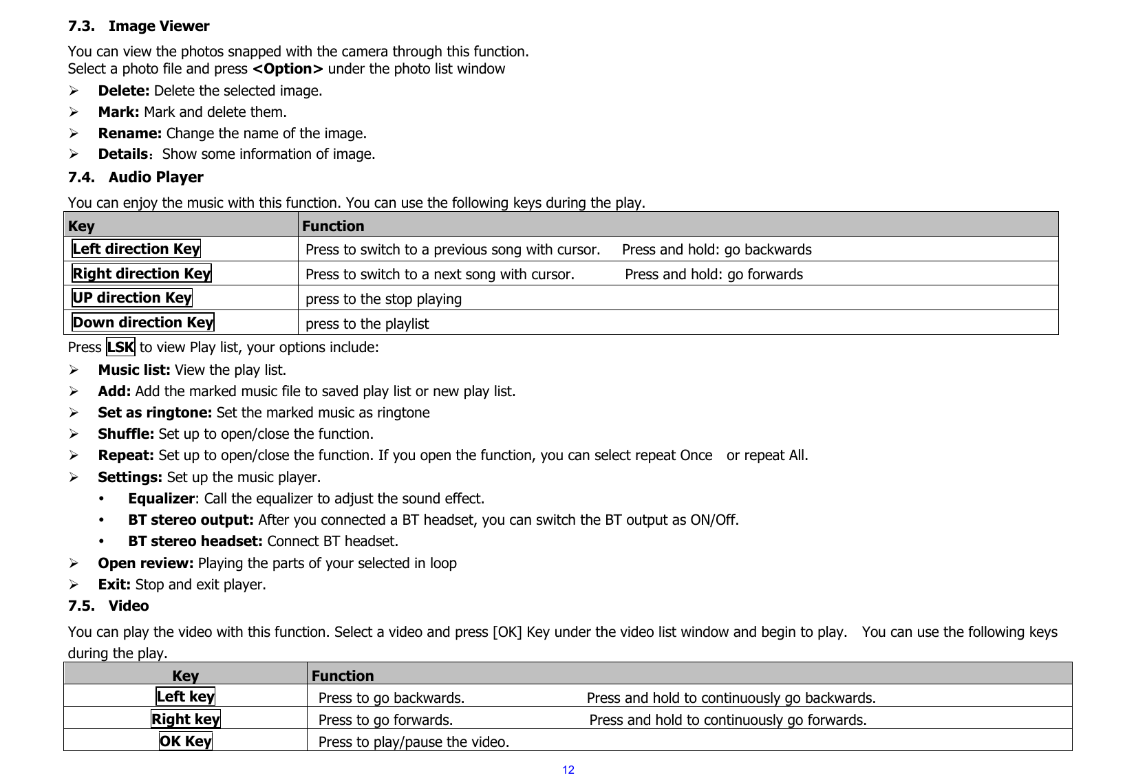  127.3. Image Viewer You can view the photos snapped with the camera through this function.     Select a photo file and press &lt;Option&gt; under the photo list window ¾ Delete: Delete the selected image. ¾ Mark: Mark and delete them. ¾ Rename: Change the name of the image. ¾ Details：Show some information of image. 7.4. Audio Player You can enjoy the music with this function. You can use the following keys during the play.   Key  Function Left direction Key Press to switch to a previous song with cursor.   Press and hold: go backwards Right direction Key  Press to switch to a next song with cursor.              Press and hold: go forwards UP direction Key  press to the stop playing Down direction Key  press to the playlist Press LSK to view Play list, your options include:   ¾ Music list: View the play list. ¾ Add: Add the marked music file to saved play list or new play list. ¾ Set as ringtone: Set the marked music as ringtone ¾ Shuffle: Set up to open/close the function. ¾ Repeat: Set up to open/close the function. If you open the function, you can select repeat Once    or repeat All. ¾ Settings: Set up the music player.   y Equalizer: Call the equalizer to adjust the sound effect. y BT stereo output: After you connected a BT headset, you can switch the BT output as ON/Off. y BT stereo headset: Connect BT headset. ¾ Open review: Playing the parts of your selected in loop ¾ Exit: Stop and exit player.   7.5. Video  You can play the video with this function. Select a video and press [OK] Key under the video list window and begin to play.    You can use the following keys during the play.     Key  Function  Left key Press to go backwards.                 Press and hold to continuously go backwards.  Right key Press to go forwards.                   Press and hold to continuously go forwards.   OK Key Press to play/pause the video.     