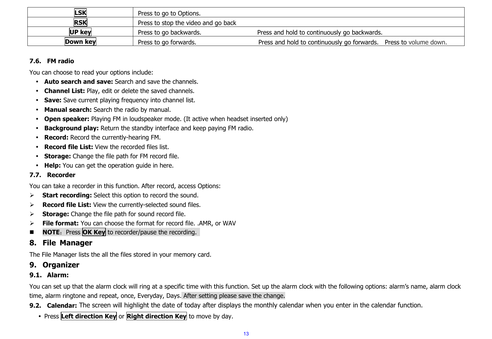  13LSK Press to go to Options. RSK Press to stop the video and go back UP key  Press to go backwards.                  Press and hold to continuously go backwards.  Down key  Press to go forwards.                    Press and hold to continuously go forwards.  Press to volume down.  7.6. FM radio You can choose to read your options include: y Auto search and save: Search and save the channels.   y Channel List: Play, edit or delete the saved channels.   y Save: Save current playing frequency into channel list.   y Manual search: Search the radio by manual.   y Open speaker: Playing FM in loudspeaker mode. (It active when headset inserted only) y Background play: Return the standby interface and keep paying FM radio.   y Record: Record the currently-hearing FM. y Record file List: View the recorded files list.   y Storage: Change the file path for FM record file.   y Help: You can get the operation guide in here.   7.7. Recorder You can take a recorder in this function. After record, access Options: ¾ Start recording: Select this option to record the sound. ¾ Record file List: View the currently-selected sound files. ¾ Storage: Change the file path for sound record file.   ¾ File format: You can choose the format for record file. .AMR, or WAV  NOTE：Press OK Key to recorder/pause the recording.   8. File Manager The File Manager lists the all the files stored in your memory card. 9. Organizer 9.1. Alarm: You can set up that the alarm clock will ring at a specific time with this function. Set up the alarm clock with the following options: alarm’s name, alarm clock time, alarm ringtone and repeat, once, Everyday, Days. After setting please save the change. 9.2. Calendar: The screen will highlight the date of today after displays the monthly calendar when you enter in the calendar function.   y Press Left direction Key or Right direction Key to move by day. 