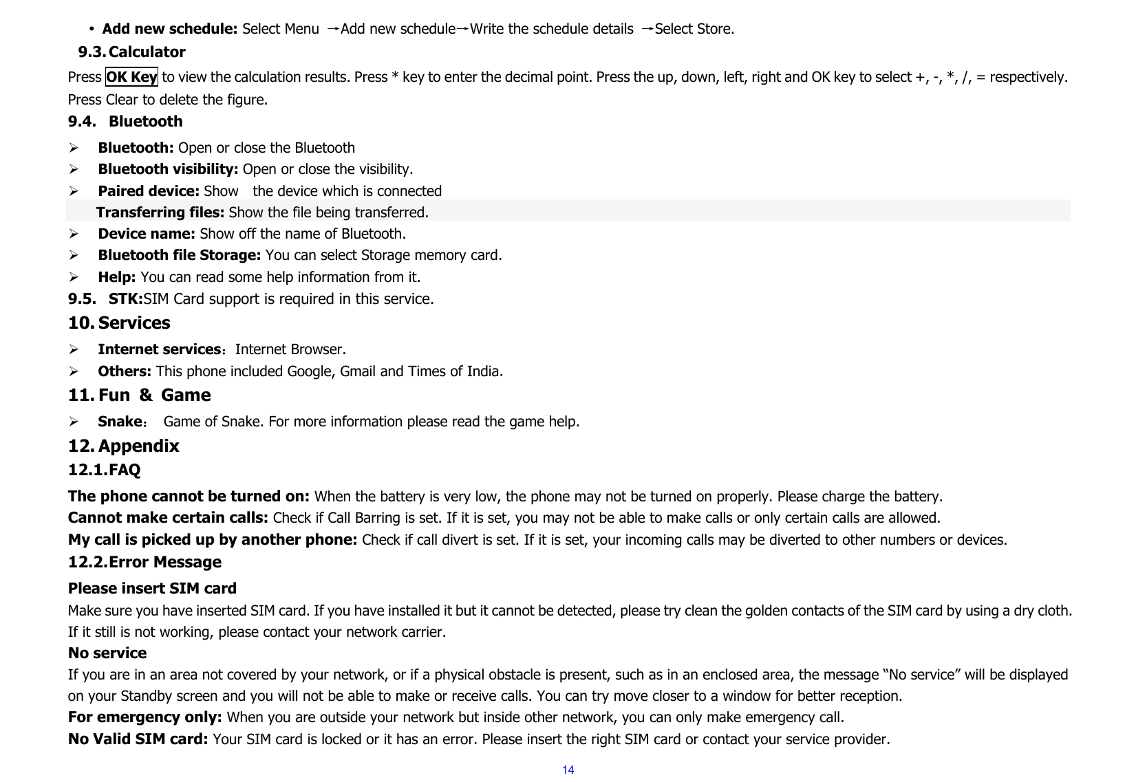  14y Add new schedule: Select Menu  →Add new schedule→Write the schedule details  →Select Store. 9.3. Calculator Press OK Key to view the calculation results. Press * key to enter the decimal point. Press the up, down, left, right and OK key to select +, -, *, /, = respectively. Press Clear to delete the figure. 9.4. Bluetooth ¾ Bluetooth: Open or close the Bluetooth ¾ Bluetooth visibility: Open or close the visibility. ¾ Paired device: Show    the device which is connected   Transferring files: Show the file being transferred. ¾ Device name: Show off the name of Bluetooth. ¾ Bluetooth file Storage: You can select Storage memory card. ¾ Help: You can read some help information from it. 9.5. STK:SIM Card support is required in this service. 10. Services ¾ Internet services：Internet Browser. ¾ Others: This phone included Google, Gmail and Times of India. 11. Fun &amp; Game ¾ Snake： Game of Snake. For more information please read the game help. 12. Appendix 12.1. FAQ The phone cannot be turned on: When the battery is very low, the phone may not be turned on properly. Please charge the battery. Cannot make certain calls: Check if Call Barring is set. If it is set, you may not be able to make calls or only certain calls are allowed. My call is picked up by another phone: Check if call divert is set. If it is set, your incoming calls may be diverted to other numbers or devices. 12.2. Error Message Please insert SIM card Make sure you have inserted SIM card. If you have installed it but it cannot be detected, please try clean the golden contacts of the SIM card by using a dry cloth. If it still is not working, please contact your network carrier. No service If you are in an area not covered by your network, or if a physical obstacle is present, such as in an enclosed area, the message “No service” will be displayed on your Standby screen and you will not be able to make or receive calls. You can try move closer to a window for better reception. For emergency only: When you are outside your network but inside other network, you can only make emergency call. No Valid SIM card: Your SIM card is locked or it has an error. Please insert the right SIM card or contact your service provider. 