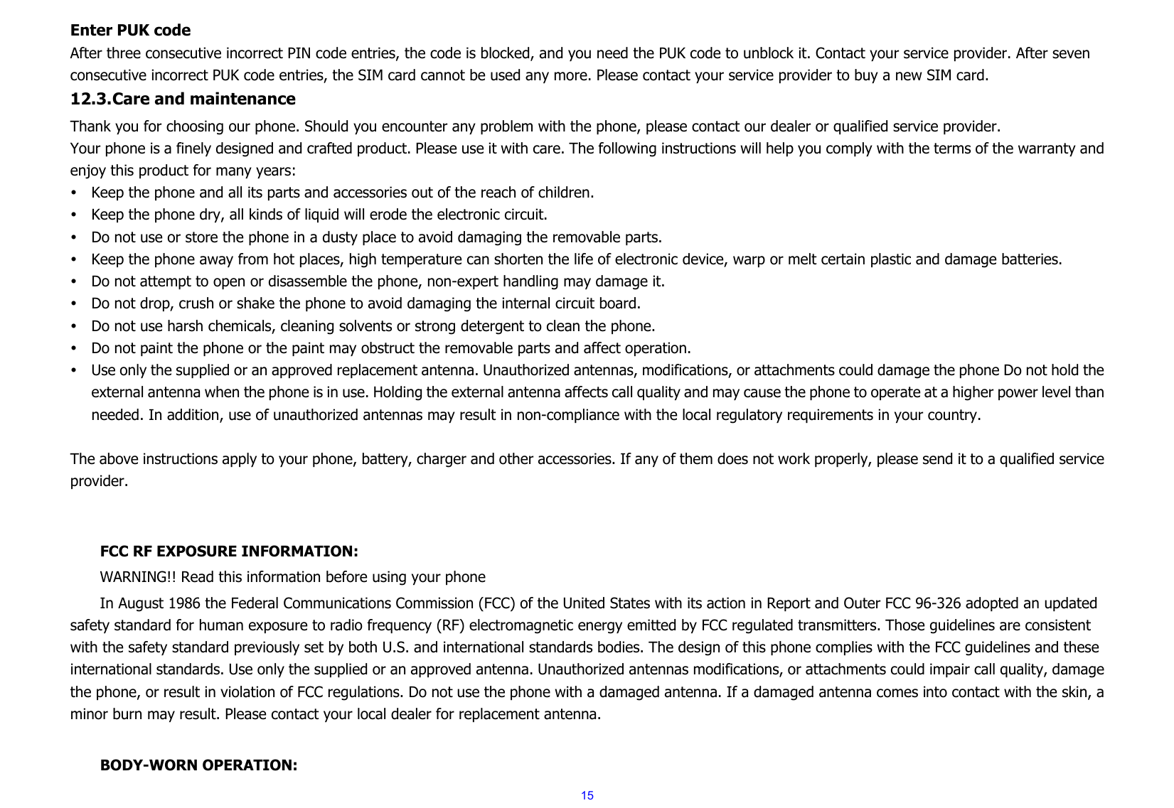 15Enter PUK code After three consecutive incorrect PIN code entries, the code is blocked, and you need the PUK code to unblock it. Contact your service provider. After seven consecutive incorrect PUK code entries, the SIM card cannot be used any more. Please contact your service provider to buy a new SIM card. 12.3. Care and maintenance   Thank you for choosing our phone. Should you encounter any problem with the phone, please contact our dealer or qualified service provider. Your phone is a finely designed and crafted product. Please use it with care. The following instructions will help you comply with the terms of the warranty and enjoy this product for many years: y Keep the phone and all its parts and accessories out of the reach of children. y Keep the phone dry, all kinds of liquid will erode the electronic circuit. y Do not use or store the phone in a dusty place to avoid damaging the removable parts. y Keep the phone away from hot places, high temperature can shorten the life of electronic device, warp or melt certain plastic and damage batteries. y Do not attempt to open or disassemble the phone, non-expert handling may damage it. y Do not drop, crush or shake the phone to avoid damaging the internal circuit board. y Do not use harsh chemicals, cleaning solvents or strong detergent to clean the phone. y Do not paint the phone or the paint may obstruct the removable parts and affect operation. y Use only the supplied or an approved replacement antenna. Unauthorized antennas, modifications, or attachments could damage the phone Do not hold the external antenna when the phone is in use. Holding the external antenna affects call quality and may cause the phone to operate at a higher power level than needed. In addition, use of unauthorized antennas may result in non-compliance with the local regulatory requirements in your country.  The above instructions apply to your phone, battery, charger and other accessories. If any of them does not work properly, please send it to a qualified service provider.    FCC RF EXPOSURE INFORMATION: WARNING!! Read this information before using your phone In August 1986 the Federal Communications Commission (FCC) of the United States with its action in Report and Outer FCC 96-326 adopted an updated safety standard for human exposure to radio frequency (RF) electromagnetic energy emitted by FCC regulated transmitters. Those guidelines are consistent with the safety standard previously set by both U.S. and international standards bodies. The design of this phone complies with the FCC guidelines and these international standards. Use only the supplied or an approved antenna. Unauthorized antennas modifications, or attachments could impair call quality, damage the phone, or result in violation of FCC regulations. Do not use the phone with a damaged antenna. If a damaged antenna comes into contact with the skin, a minor burn may result. Please contact your local dealer for replacement antenna.  BODY-WORN OPERATION: 
