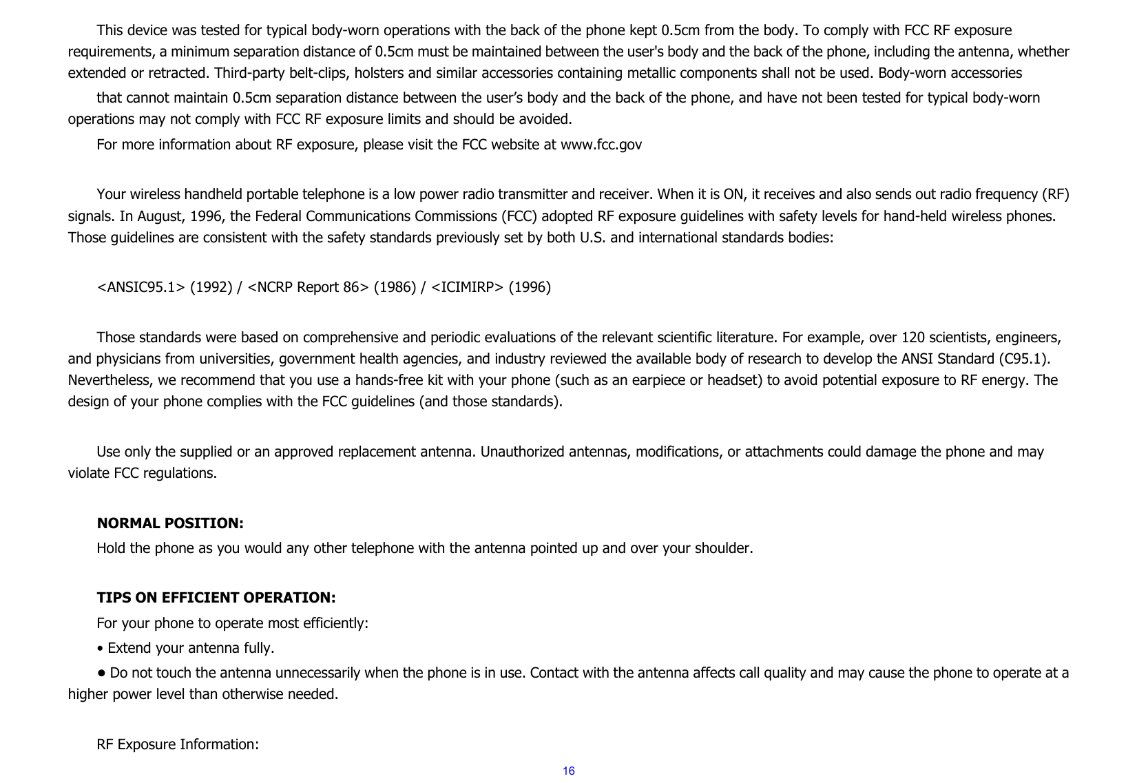  16This device was tested for typical body-worn operations with the back of the phone kept 0.5cm from the body. To comply with FCC RF exposure requirements, a minimum separation distance of 0.5cm must be maintained between the user&apos;s body and the back of the phone, including the antenna, whether extended or retracted. Third-party belt-clips, holsters and similar accessories containing metallic components shall not be used. Body-worn accessories that cannot maintain 0.5cm separation distance between the user’s body and the back of the phone, and have not been tested for typical body-worn operations may not comply with FCC RF exposure limits and should be avoided. For more information about RF exposure, please visit the FCC website at www.fcc.gov  Your wireless handheld portable telephone is a low power radio transmitter and receiver. When it is ON, it receives and also sends out radio frequency (RF) signals. In August, 1996, the Federal Communications Commissions (FCC) adopted RF exposure guidelines with safety levels for hand-held wireless phones. Those guidelines are consistent with the safety standards previously set by both U.S. and international standards bodies:  &lt;ANSIC95.1&gt; (1992) / &lt;NCRP Report 86&gt; (1986) / &lt;ICIMIRP&gt; (1996)  Those standards were based on comprehensive and periodic evaluations of the relevant scientific literature. For example, over 120 scientists, engineers, and physicians from universities, government health agencies, and industry reviewed the available body of research to develop the ANSI Standard (C95.1). Nevertheless, we recommend that you use a hands-free kit with your phone (such as an earpiece or headset) to avoid potential exposure to RF energy. The design of your phone complies with the FCC guidelines (and those standards).  Use only the supplied or an approved replacement antenna. Unauthorized antennas, modifications, or attachments could damage the phone and may violate FCC regulations.    NORMAL POSITION:   Hold the phone as you would any other telephone with the antenna pointed up and over your shoulder.  TIPS ON EFFICIENT OPERATION:  For your phone to operate most efficiently: • Extend your antenna fully. • Do not touch the antenna unnecessarily when the phone is in use. Contact with the antenna affects call quality and may cause the phone to operate at a higher power level than otherwise needed.  RF Exposure Information: 