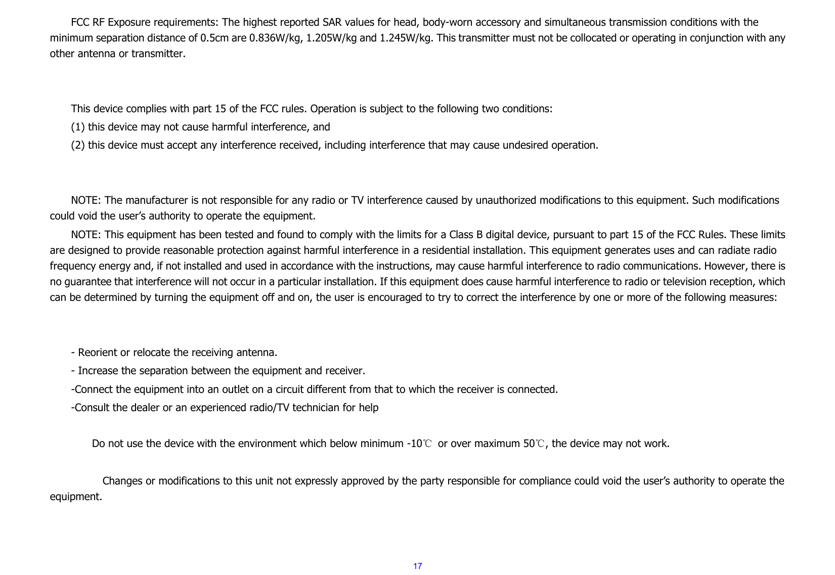  17FCC RF Exposure requirements: The highest reported SAR values for head, body-worn accessory and simultaneous transmission conditions with the minimum separation distance of 0.5cm are 0.836W/kg, 1.205W/kg and 1.245W/kg. This transmitter must not be collocated or operating in conjunction with any other antenna or transmitter.   This device complies with part 15 of the FCC rules. Operation is subject to the following two conditions: (1) this device may not cause harmful interference, and (2) this device must accept any interference received, including interference that may cause undesired operation.   NOTE: The manufacturer is not responsible for any radio or TV interference caused by unauthorized modifications to this equipment. Such modifications could void the user’s authority to operate the equipment. NOTE: This equipment has been tested and found to comply with the limits for a Class B digital device, pursuant to part 15 of the FCC Rules. These limits are designed to provide reasonable protection against harmful interference in a residential installation. This equipment generates uses and can radiate radio frequency energy and, if not installed and used in accordance with the instructions, may cause harmful interference to radio communications. However, there is no guarantee that interference will not occur in a particular installation. If this equipment does cause harmful interference to radio or television reception, which can be determined by turning the equipment off and on, the user is encouraged to try to correct the interference by one or more of the following measures:   - Reorient or relocate the receiving antenna. - Increase the separation between the equipment and receiver. -Connect the equipment into an outlet on a circuit different from that to which the receiver is connected. -Consult the dealer or an experienced radio/TV technician for help          Do not use the device with the environment which below minimum -10℃  or over maximum 50℃, the device may not work.              Changes or modifications to this unit not expressly approved by the party responsible for compliance could void the user’s authority to operate the equipment.   