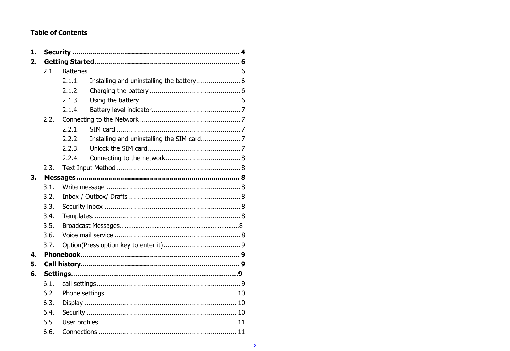  2  Table of Contents  1.Security ................................................................................... 42.Getting Started ........................................................................ 62.1.Batteries ............................................................................. 62.1.1.Installing and uninstalling the battery ...................... 62.1.2.Charging the battery .............................................. 62.1.3.Using the battery ................................................... 62.1.4.Battery level indicator ............................................. 72.2.Connecting to the Network ................................................... 72.2.1.SIM card ............................................................... 72.2.2.Installing and uninstalling the SIM card .................... 72.2.3.Unlock the SIM card ............................................... 72.2.4.Connecting to the network ...................................... 82.3.Text Input Method ............................................................... 83.Messages ................................................................................. 83.1.Write message .................................................................... 83.2.Inbox / Outbox/ Drafts ......................................................... 83.3.Security inbox ..................................................................... 83.4.Templates. .......................................................................... 83.5.Broadcast Messages…………………………………………………………..83.6.Voice mail service ................................................................ 83.7.Option(Press option key to enter it) ....................................... 94.Phonebook ............................................................................... 95.Call history............................................................................... 96.Settings……………………………………………………………………96.1.call settings ......................................................................... 96.2.Phone settings ................................................................... 106.3.Display ............................................................................. 106.4.Security ............................................................................ 106.5.User profiles ...................................................................... 116.6.Connections ...................................................................... 11