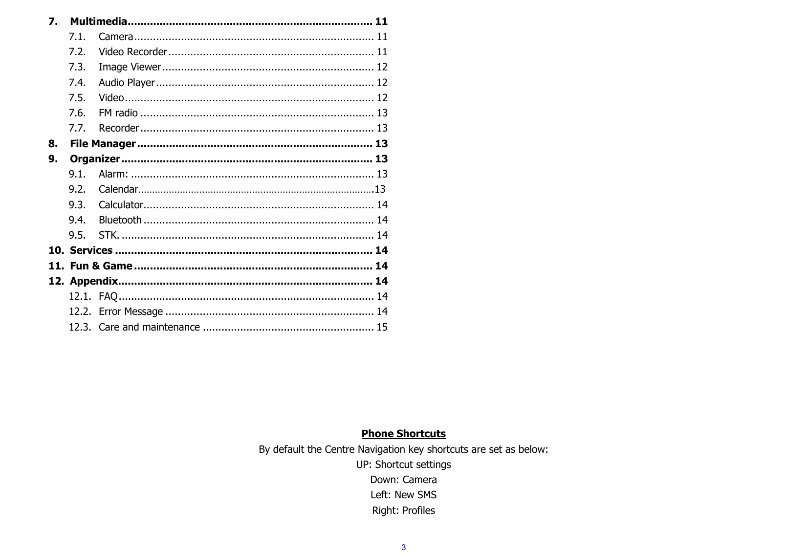  37.Multimedia ............................................................................. 117.1.Camera .............................................................................  117.2.Video Recorder .................................................................. 117.3.Image Viewer ....................................................................  127.4.Audio Player ......................................................................  127.5.Video ................................................................................  127.6.FM radio ........................................................................... 137.7.Recorder ...........................................................................  138.File Manager .......................................................................... 139.Organizer ...............................................................................  139.1.Alarm: .............................................................................. 139.2.Calendar………………………………………………………………………….139.3.Calculator .......................................................................... 149.4.Bluetooth .......................................................................... 149.5.STK. ................................................................................. 1410.Services ................................................................................. 1411.Fun &amp; Game ........................................................................... 1412.Appendix ................................................................................ 1412.1.FAQ ..................................................................................  1412.2.Error Message ................................................................... 1412.3.Care and maintenance ....................................................... 15      Phone Shortcuts By default the Centre Navigation key shortcuts are set as below: UP: Shortcut settings Down: Camera Left: New SMS Right: Profiles  