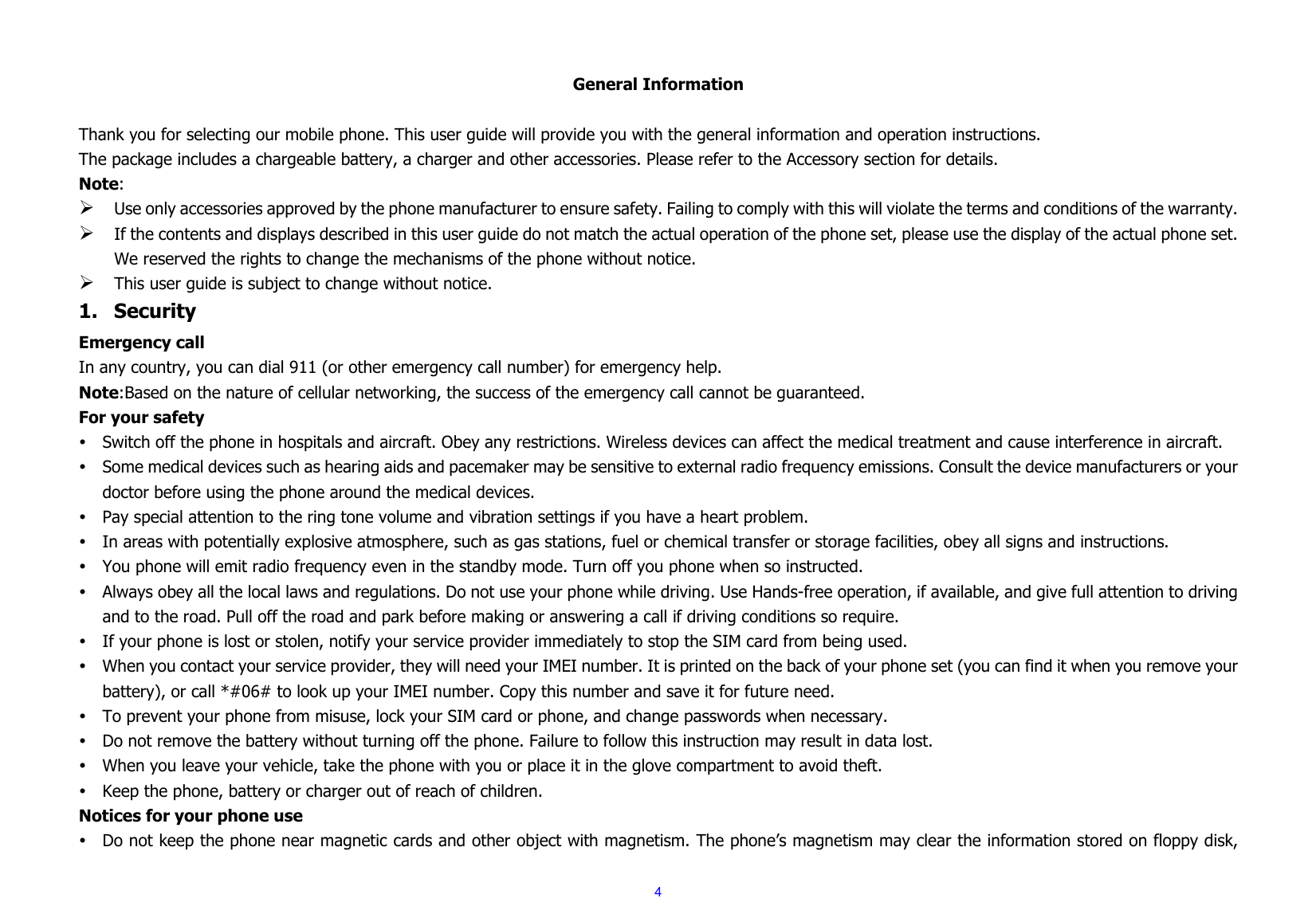  4  General Information  Thank you for selecting our mobile phone. This user guide will provide you with the general information and operation instructions. The package includes a chargeable battery, a charger and other accessories. Please refer to the Accessory section for details. Note: ¾ Use only accessories approved by the phone manufacturer to ensure safety. Failing to comply with this will violate the terms and conditions of the warranty. ¾ If the contents and displays described in this user guide do not match the actual operation of the phone set, please use the display of the actual phone set. We reserved the rights to change the mechanisms of the phone without notice. ¾ This user guide is subject to change without notice. 1. Security Emergency call In any country, you can dial 911 (or other emergency call number) for emergency help. Note:Based on the nature of cellular networking, the success of the emergency call cannot be guaranteed. For your safety y Switch off the phone in hospitals and aircraft. Obey any restrictions. Wireless devices can affect the medical treatment and cause interference in aircraft. y Some medical devices such as hearing aids and pacemaker may be sensitive to external radio frequency emissions. Consult the device manufacturers or your doctor before using the phone around the medical devices. y Pay special attention to the ring tone volume and vibration settings if you have a heart problem. y In areas with potentially explosive atmosphere, such as gas stations, fuel or chemical transfer or storage facilities, obey all signs and instructions. y You phone will emit radio frequency even in the standby mode. Turn off you phone when so instructed. y Always obey all the local laws and regulations. Do not use your phone while driving. Use Hands-free operation, if available, and give full attention to driving and to the road. Pull off the road and park before making or answering a call if driving conditions so require.   y If your phone is lost or stolen, notify your service provider immediately to stop the SIM card from being used.   y When you contact your service provider, they will need your IMEI number. It is printed on the back of your phone set (you can find it when you remove your battery), or call *#06# to look up your IMEI number. Copy this number and save it for future need. y To prevent your phone from misuse, lock your SIM card or phone, and change passwords when necessary. y Do not remove the battery without turning off the phone. Failure to follow this instruction may result in data lost. y When you leave your vehicle, take the phone with you or place it in the glove compartment to avoid theft. y Keep the phone, battery or charger out of reach of children. Notices for your phone use y Do not keep the phone near magnetic cards and other object with magnetism. The phone’s magnetism may clear the information stored on floppy disk, 