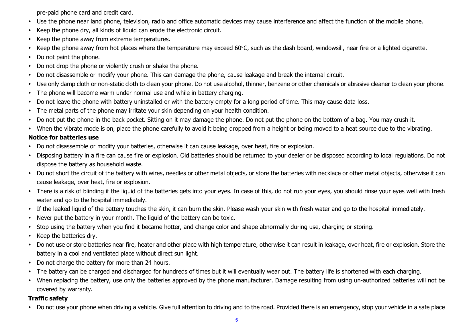  5pre-paid phone card and credit card. y Use the phone near land phone, television, radio and office automatic devices may cause interference and affect the function of the mobile phone. y Keep the phone dry, all kinds of liquid can erode the electronic circuit. y Keep the phone away from extreme temperatures. y Keep the phone away from hot places where the temperature may exceed 60°C, such as the dash board, windowsill, near fire or a lighted cigarette. y Do not paint the phone. y Do not drop the phone or violently crush or shake the phone. y Do not disassemble or modify your phone. This can damage the phone, cause leakage and break the internal circuit. y Use only damp cloth or non-static cloth to clean your phone. Do not use alcohol, thinner, benzene or other chemicals or abrasive cleaner to clean your phone. y The phone will become warm under normal use and while in battery charging. y Do not leave the phone with battery uninstalled or with the battery empty for a long period of time. This may cause data loss. y The metal parts of the phone may irritate your skin depending on your health condition. y Do not put the phone in the back pocket. Sitting on it may damage the phone. Do not put the phone on the bottom of a bag. You may crush it. y When the vibrate mode is on, place the phone carefully to avoid it being dropped from a height or being moved to a heat source due to the vibrating. Notice for batteries use y Do not disassemble or modify your batteries, otherwise it can cause leakage, over heat, fire or explosion. y Disposing battery in a fire can cause fire or explosion. Old batteries should be returned to your dealer or be disposed according to local regulations. Do not dispose the battery as household waste. y Do not short the circuit of the battery with wires, needles or other metal objects, or store the batteries with necklace or other metal objects, otherwise it can cause leakage, over heat, fire or explosion. y There is a risk of blinding if the liquid of the batteries gets into your eyes. In case of this, do not rub your eyes, you should rinse your eyes well with fresh water and go to the hospital immediately. y If the leaked liquid of the battery touches the skin, it can burn the skin. Please wash your skin with fresh water and go to the hospital immediately. y Never put the battery in your month. The liquid of the battery can be toxic. y Stop using the battery when you find it became hotter, and change color and shape abnormally during use, charging or storing. y Keep the batteries dry. y Do not use or store batteries near fire, heater and other place with high temperature, otherwise it can result in leakage, over heat, fire or explosion. Store the battery in a cool and ventilated place without direct sun light.   y Do not charge the battery for more than 24 hours. y The battery can be charged and discharged for hundreds of times but it will eventually wear out. The battery life is shortened with each charging. y When replacing the battery, use only the batteries approved by the phone manufacturer. Damage resulting from using un-authorized batteries will not be covered by warranty. Traffic safety y Do not use your phone when driving a vehicle. Give full attention to driving and to the road. Provided there is an emergency, stop your vehicle in a safe place 