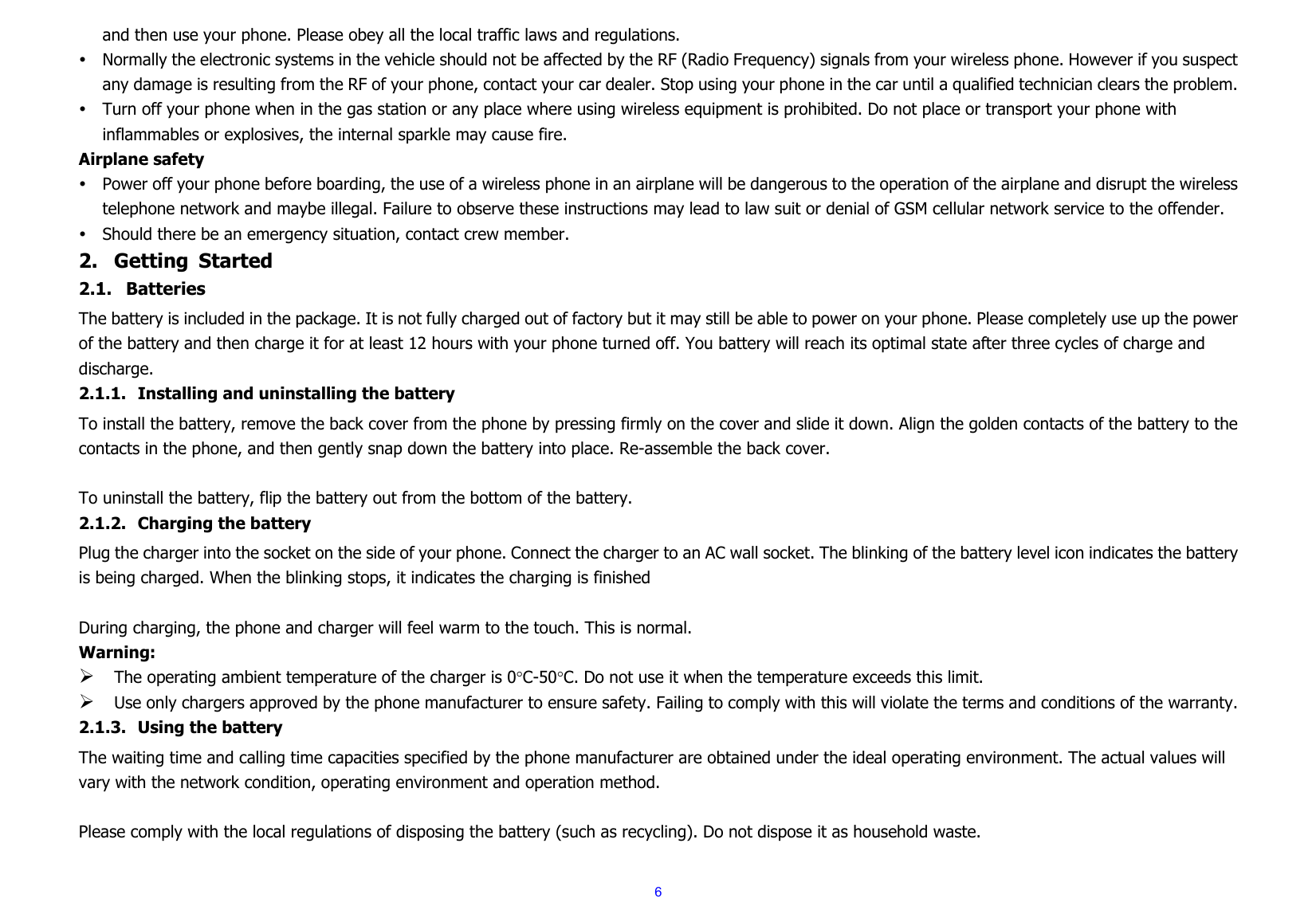  6and then use your phone. Please obey all the local traffic laws and regulations. y Normally the electronic systems in the vehicle should not be affected by the RF (Radio Frequency) signals from your wireless phone. However if you suspect any damage is resulting from the RF of your phone, contact your car dealer. Stop using your phone in the car until a qualified technician clears the problem. y Turn off your phone when in the gas station or any place where using wireless equipment is prohibited. Do not place or transport your phone with inflammables or explosives, the internal sparkle may cause fire. Airplane safety y Power off your phone before boarding, the use of a wireless phone in an airplane will be dangerous to the operation of the airplane and disrupt the wireless telephone network and maybe illegal. Failure to observe these instructions may lead to law suit or denial of GSM cellular network service to the offender. y Should there be an emergency situation, contact crew member. 2. Getting Started 2.1. Batteries The battery is included in the package. It is not fully charged out of factory but it may still be able to power on your phone. Please completely use up the power of the battery and then charge it for at least 12 hours with your phone turned off. You battery will reach its optimal state after three cycles of charge and discharge. 2.1.1. Installing and uninstalling the battery To install the battery, remove the back cover from the phone by pressing firmly on the cover and slide it down. Align the golden contacts of the battery to the contacts in the phone, and then gently snap down the battery into place. Re-assemble the back cover.  To uninstall the battery, flip the battery out from the bottom of the battery. 2.1.2. Charging the battery Plug the charger into the socket on the side of your phone. Connect the charger to an AC wall socket. The blinking of the battery level icon indicates the battery is being charged. When the blinking stops, it indicates the charging is finished  During charging, the phone and charger will feel warm to the touch. This is normal. Warning: ¾ The operating ambient temperature of the charger is 0°C-50°C. Do not use it when the temperature exceeds this limit. ¾ Use only chargers approved by the phone manufacturer to ensure safety. Failing to comply with this will violate the terms and conditions of the warranty. 2.1.3. Using the battery The waiting time and calling time capacities specified by the phone manufacturer are obtained under the ideal operating environment. The actual values will vary with the network condition, operating environment and operation method.  Please comply with the local regulations of disposing the battery (such as recycling). Do not dispose it as household waste. 