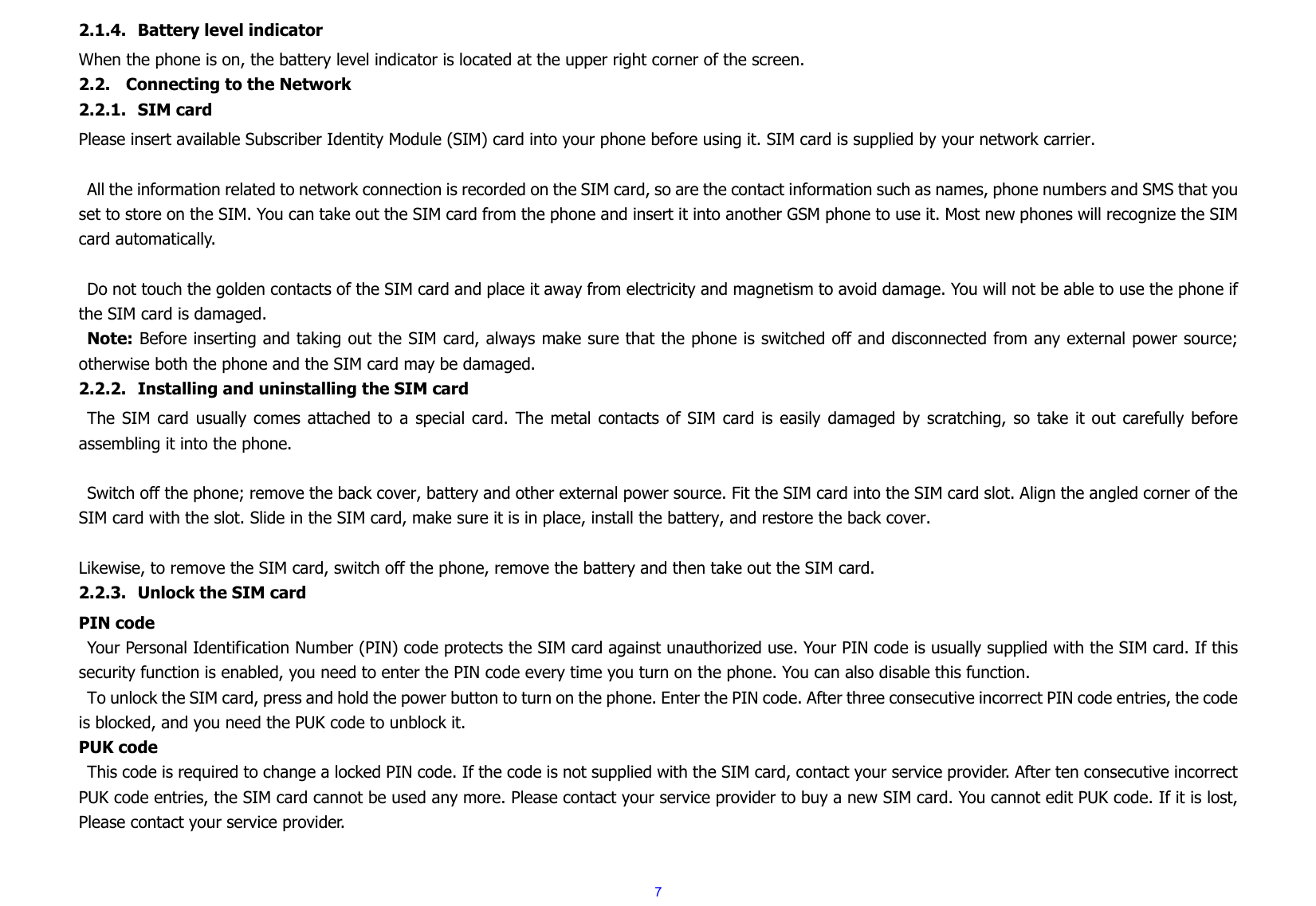  72.1.4. Battery level indicator When the phone is on, the battery level indicator is located at the upper right corner of the screen. 2.2. Connecting to the Network 2.2.1. SIM card Please insert available Subscriber Identity Module (SIM) card into your phone before using it. SIM card is supplied by your network carrier.    All the information related to network connection is recorded on the SIM card, so are the contact information such as names, phone numbers and SMS that you set to store on the SIM. You can take out the SIM card from the phone and insert it into another GSM phone to use it. Most new phones will recognize the SIM card automatically.  Do not touch the golden contacts of the SIM card and place it away from electricity and magnetism to avoid damage. You will not be able to use the phone if the SIM card is damaged. Note: Before inserting and taking out the SIM card, always make sure that the phone is switched off and disconnected from any external power source; otherwise both the phone and the SIM card may be damaged. 2.2.2. Installing and uninstalling the SIM card The SIM card usually comes attached to a special card. The metal contacts of SIM card is easily damaged by scratching, so take it out carefully before assembling it into the phone.  Switch off the phone; remove the back cover, battery and other external power source. Fit the SIM card into the SIM card slot. Align the angled corner of the SIM card with the slot. Slide in the SIM card, make sure it is in place, install the battery, and restore the back cover.  Likewise, to remove the SIM card, switch off the phone, remove the battery and then take out the SIM card. 2.2.3. Unlock the SIM card PIN code Your Personal Identification Number (PIN) code protects the SIM card against unauthorized use. Your PIN code is usually supplied with the SIM card. If this security function is enabled, you need to enter the PIN code every time you turn on the phone. You can also disable this function. To unlock the SIM card, press and hold the power button to turn on the phone. Enter the PIN code. After three consecutive incorrect PIN code entries, the code is blocked, and you need the PUK code to unblock it.   PUK code   This code is required to change a locked PIN code. If the code is not supplied with the SIM card, contact your service provider. After ten consecutive incorrect PUK code entries, the SIM card cannot be used any more. Please contact your service provider to buy a new SIM card. You cannot edit PUK code. If it is lost, Please contact your service provider. 
