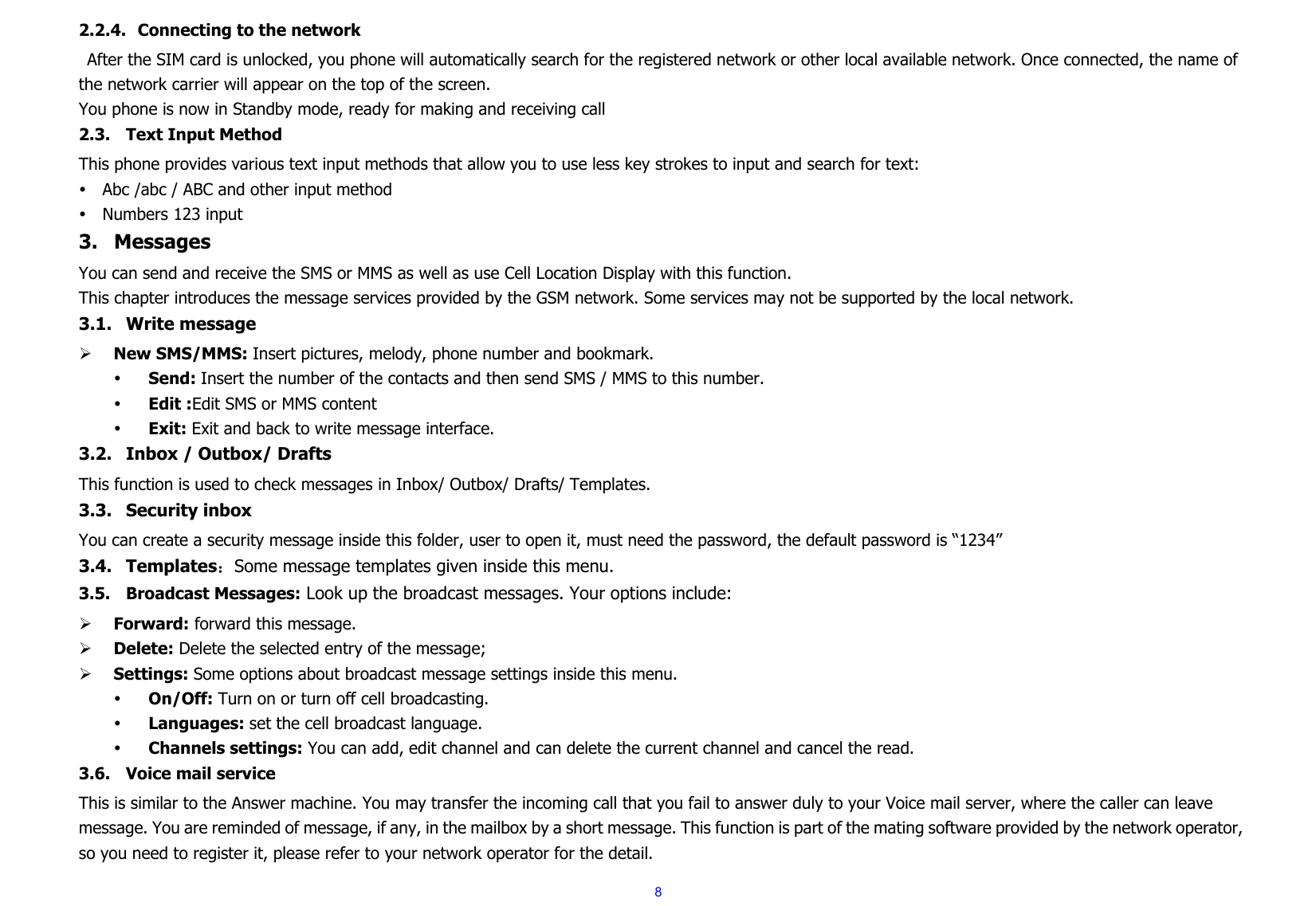  82.2.4. Connecting to the network After the SIM card is unlocked, you phone will automatically search for the registered network or other local available network. Once connected, the name of the network carrier will appear on the top of the screen. You phone is now in Standby mode, ready for making and receiving call2.3. Text Input Method This phone provides various text input methods that allow you to use less key strokes to input and search for text: y Abc /abc / ABC and other input method y Numbers 123 input 3. Messages You can send and receive the SMS or MMS as well as use Cell Location Display with this function.   This chapter introduces the message services provided by the GSM network. Some services may not be supported by the local network. 3.1. Write message   ¾ New SMS/MMS: Insert pictures, melody, phone number and bookmark. y Send: Insert the number of the contacts and then send SMS / MMS to this number. y Edit :Edit SMS or MMS content y Exit: Exit and back to write message interface. 3.2. Inbox / Outbox/ Drafts This function is used to check messages in Inbox/ Outbox/ Drafts/ Templates. 3.3. Security inbox You can create a security message inside this folder, user to open it, must need the password, the default password is “1234” 3.4. Templates：Some message templates given inside this menu. 3.5. Broadcast Messages: Look up the broadcast messages. Your options include: ¾ Forward: forward this message. ¾ Delete: Delete the selected entry of the message; ¾ Settings: Some options about broadcast message settings inside this menu. y On/Off: Turn on or turn off cell broadcasting. y Languages: set the cell broadcast language. y Channels settings: You can add, edit channel and can delete the current channel and cancel the read. 3.6. Voice mail service This is similar to the Answer machine. You may transfer the incoming call that you fail to answer duly to your Voice mail server, where the caller can leave message. You are reminded of message, if any, in the mailbox by a short message. This function is part of the mating software provided by the network operator, so you need to register it, please refer to your network operator for the detail. 