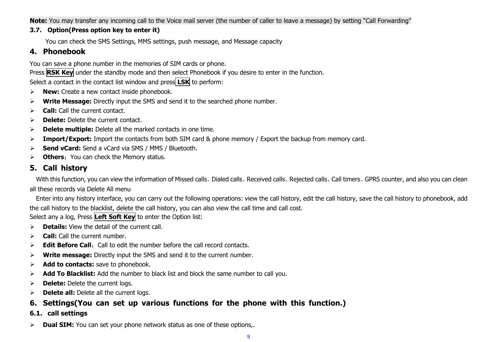  9 Note: You may transfer any incoming call to the Voice mail server (the number of caller to leave a message) by setting “Call Forwarding” 3.7. Option(Press option key to enter it)           You can check the SMS Settings, MMS settings, push message, and Message capacity 4. Phonebook You can save a phone number in the memories of SIM cards or phone. Press RSK Key under the standby mode and then select Phonebook if you desire to enter in the function. Select a contact in the contact list window and press LSK to perform:     ¾ New: Create a new contact inside phonebook. ¾ Write Message: Directly input the SMS and send it to the searched phone number. ¾ Call: Call the current contact. ¾ Delete: Delete the current contact.     ¾ Delete multiple: Delete all the marked contacts in one time. ¾ Import/Export: Import the contacts from both SIM card &amp; phone memory / Export the backup from memory card. ¾ Send vCard: Send a vCard via SMS / MMS / Bluetooth. ¾ Others：You can check the Memory status. 5. Call history With this function, you can view the information of Missed calls、Dialed calls、Received calls、Rejected calls、Call timers、GPRS counter, and also you can clean all these records via Delete All menu   Enter into any history interface, you can carry out the following operations: view the call history, edit the call history, save the call history to phonebook, add the call history to the blacklist, delete the call history, you can also view the call time and call cost. Select any a log, Press Left Soft Key to enter the Option list: ¾ Details: View the detail of the current call. ¾ Call: Call the current number. ¾ Edit Before Call：Call to edit the number before the call record contacts. ¾ Write message: Directly input the SMS and send it to the current number. ¾ Add to contacts: save to phonebook.  ¾ Add To Blacklist: Add the number to black list and block the same number to call you. ¾ Delete: Delete the current logs. ¾ Delete all: Delete all the current logs. 6. Settings(You can set up various functions for the phone with this function.) 6.1. call settings ¾ Dual SIM: You can set your phone network status as one of these options,. 