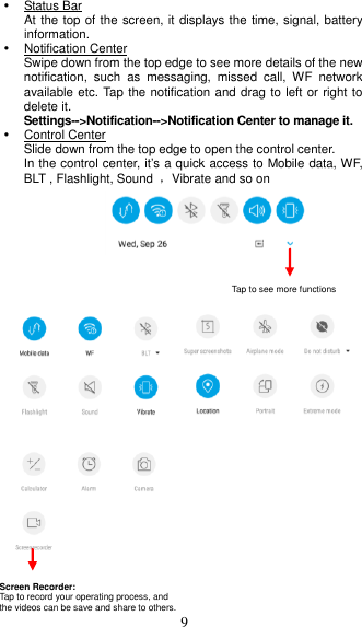  9   Status Bar At the top of the screen, it displays the time, signal, battery information.   Notification Center Swipe down from the top edge to see more details of the new notification,  such  as  messaging,  missed  call,  WF  network available etc. Tap the notification and drag to left or right to delete it. Settings--&gt;Notification--&gt;Notification Center to manage it.   Control Center Slide down from the top edge to open the control center.   In the control center, it’s a quick access to Mobile data, WF, BLT , Flashlight, Sound  ，Vibrate and so on               Tap to see more functions   Screen Recorder: Tap to record your operating process, and   the videos can be save and share to others. 