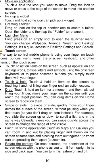  10    Move an application Touch &amp;  hold the icon  you want to  move. Drag the  icon to move or cross at the edge of the screen to move into another screen.   Pick up a widget Touch and hold some icon can pick up a widget.   Creating a folder Drag  an icon  on the  top of  another one  to create  a folder. Open the folder and then tap the “Folder” to rename it.  Launcher Menu Long  press on  an  empty  spot  to open  the  launcher menu. You  can  change  Wallpaper,  Arrange,  Search  and  Desktop Settings. It’s a quick access to Desktop Settings and Search.  Touch screen The way to control mobile phone  is using your finger on touch icons, buttons,  menu items,  the onscreen keyboard, and  other items on the touch screen.     Touch: To act on items on the screen, such as application and settings icons, to type letters and symbols using the onscreen keyboard,  or  to  press  onscreen  buttons,  you  simply  touch them with your finger.   Touch  &amp;  hold:  Touch  &amp;  hold  an  item  on  the  screen  by touching it and not lifting your finger until an action occurs.     Drag: Touch &amp; hold an item for a moment and then, without lifting your finger, move your finger on  the screen until  you reach the target position. You can drag items on the Home screen to reposition them.     Swipe or  slide: To  swipe or  slide, quickly move  your finger across the surface of the screen, without pausing when you first touch (so you don’t drag an item instead). For example, you slide the screen  up or  down to scroll a  list, and  in the same way Calendar views you can swipe quickly across the screen to change the range of time visible.   Pinch: In some applications (Such as Maps and Gallery) you can  zoom  in  and  out  by  placing  finger  and  thumb  on  the screen at same time and pinching them out together (to zoom out) or spreading them apart (to zoom in).   Rotate the  screen: On most  screens, the  orientation of  the screen rotates with the phone as you turn it from upright to its side and back again. You can turn this feature on and off.  