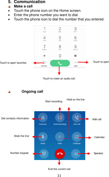  11 5.  Communication    Make a call   Touch the phone icon on the Home screen.   Enter the phone number you want to dial.   Touch the phone icon to dial the number that you entered.        Ongoing call       Touch to open advanced option.  Touch to make an audio call. Touch to open   advanced option.  Touch to make an audio call.  Touch to open favorites  Add call  Take a note  Get contacts information  Mute the line  Number keypad End the current call Start recording Hold on the line  Add call  Calendar  Speaker  