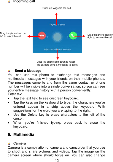  12    Incoming call        Send a Message You  can  use  this  phone  to  exchange  text  messages  and multimedia messages with your friends on their mobile phones. The  messages  come  to  and  from  the  same  contact  or  phone number will be visible into a single conversation, so you can see your entire message history with a person conveniently. Enter text   Tap the text field to see onscreen keyboard.     Tap the keys on the keyboard to type; the characters you’ve entered  appear  in  a  strip  above  the  keyboard.  With suggestions for the word you are typing to the right.     Use  the  Delete  key  to  erase  characters  to  the  left  of  the cursor.  When  you’re  finished  typing,  press  back  to  close  the keyboard.    6.  Multimedia   Camera Camera is a combination of camera and camcorder that you use to shoot  and share pictures  and videos. Tap the  image on the camera  screen  where  should  focus  on.  You  can  also  change Drag  the  phone  icon  on right to answer the call. Swipe up to ignore the call. Drag the phone icon on left to reject the call. Drag the phone icon down to reject   the call and send a message to caller. Drag the phone icon on right to answer the call. 