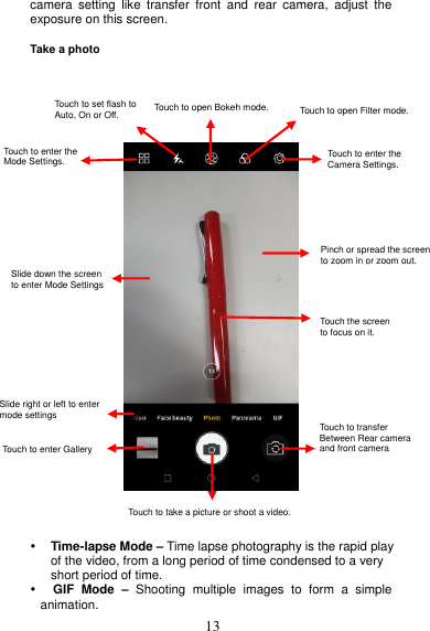  13 camera  setting  like  transfer  front  and  rear  camera,  adjust  the exposure on this screen.  Take a photo           Time-lapse Mode – Time lapse photography is the rapid play of the video, from a long period of time condensed to a very short period of time.    GIF  Mode  – Shooting  multiple  images  to  form  a  simple      animation. Touch to enter the Camera Settings.    Touch the screen to focus on it. Pinch  or  spread  the  screen  to zoom in or zoom out. Touch the screen   to focus on it. Touch to transfer   Between Rear camera   and front camera Pinch or spread the screen   to zoom in or zoom out. Touch to enter the   Camera Settings.   Touch to open Filter mode. Touch to take a picture or shoot a video. Touch to set flash to   Auto, On or Off. Slide down the screen to enter Mode Settings   Slide right or left to enter mode settings  Touch to enter Gallery Touch to enter the   Mode Settings.    Touch to open Bokeh mode.  