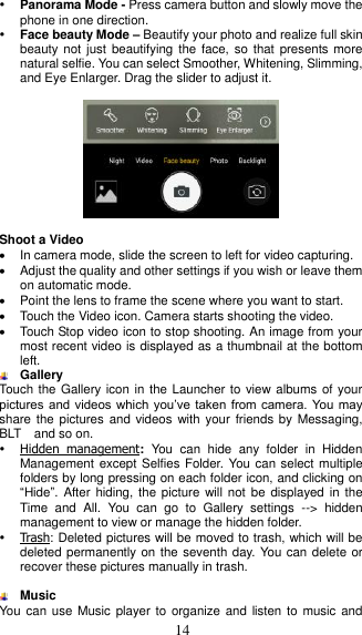  14  Panorama Mode - Press camera button and slowly move the phone in one direction.  Face beauty Mode – Beautify your photo and realize full skin beauty not  just beautifying the  face, so  that presents more natural selfie. You can select Smoother, Whitening, Slimming, and Eye Enlarger. Drag the slider to adjust it.      Shoot a Video   In camera mode, slide the screen to left for video capturing.   Adjust the quality and other settings if you wish or leave them on automatic mode.   Point the lens to frame the scene where you want to start.   Touch the Video icon. Camera starts shooting the video.     Touch Stop video icon to stop shooting. An image from your most recent video is displayed as a thumbnail at the bottom left.  Gallery Touch the Gallery icon in the Launcher to view albums of your pictures and videos which  you’ve  taken from camera. You may share the  pictures and videos  with your friends by  Messaging, BLT    and so on.  Hidden  management:  You  can  hide  any  folder  in  Hidden Management except Selfies Folder. You can select multiple folders by long pressing on each folder icon, and clicking on “Hide”. After  hiding, the picture  will not  be displayed in  the Time  and  All.  You  can  go  to  Gallery  settings  --&gt;  hidden management to view or manage the hidden folder.      Trash: Deleted pictures will be moved to trash, which will be deleted permanently on the seventh day. You can delete or recover these pictures manually in trash.   Music   You  can use Music player  to organize and listen  to music and 