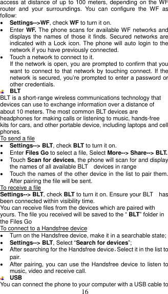  16 access at distance of up  to 100 meters, depending on the WF router  and  your  surroundings.  You  can  configure  the  WF  as follow:  Settings--&gt;WF, check WF to turn it on.   Enter WF. The phone scans for available WF networks and displays the names of those  it finds. Secured networks are indicated with a Lock icon. The phone will auto login to the network if you have previously connected.   Touch a network to connect to it.   If the network is open, you are prompted to confirm that you want to connect to that network by touching connect. If the network is secured, you’re prompted to enter a password or other credentials.  BLT BLT is a short-range wireless communications technology that devices can use to exchange information over a distance of about 10 meters. The most common BLT devices are headphones for making calls or listening to music, hands-free kits for cars, and other portable device, including laptops and cell phones. To send a file  Settings--&gt; BLT, check BLT to turn it on.   Enter Files Go to select a file, Select More--&gt; Share--&gt; BLT.   Touch Scan for devices, the phone will scan for and display the names of all available BLT    devices in range   Touch the names of the other device in the list to pair them. After pairing the file will be sent. To receive a file Settings--&gt; BLT, check BLT to turn it on. Ensure your BLT    has been connected within visibility time. You can receive files from the devices which are paired with yours. The file you received will be saved to the “ BLT” folder in the Files Go To connect to a Handsfree device   Turn on the Handsfree device, make it in a searchable state;  Settings--&gt; BLT, Select “Search for devices”;   After searching for the Handsfree device，Select it in the list to pair.     After pairing, you can use the Handsfree device to listen to music, video and receive call.  USB   You can connect the phone to your computer with a USB cable to 