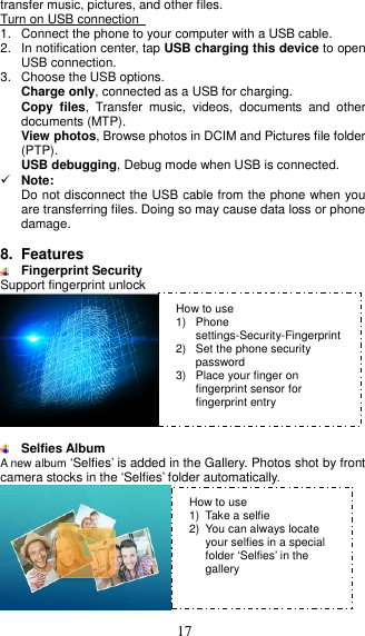  17 transfer music, pictures, and other files. Turn on USB connection   1.  Connect the phone to your computer with a USB cable.   2.  In notification center, tap USB charging this device to open USB connection. 3.  Choose the USB options. Charge only, connected as a USB for charging. Copy  files,  Transfer  music,  videos,  documents  and  other documents (MTP). View photos, Browse photos in DCIM and Pictures file folder (PTP). USB debugging, Debug mode when USB is connected.  Note: Do not disconnect the USB cable from the phone when you are transferring files. Doing so may cause data loss or phone damage.  8.  Features  Fingerprint Security Support fingerprint unlock    Selfies Album A new album ‘Selfies’ is added in the Gallery. Photos shot by front camera stocks in the ‘Selfies’ folder automatically.  How to use 1)  Phone settings-Security-Fingerprint 2)  Set the phone security password 3)  Place your finger on fingerprint sensor for fingerprint entry How to use 1)  Take a selfie 2)  You can always locate your selfies in a special folder ‘Selfies’ in the gallery 