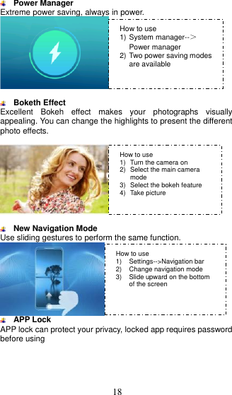  18   Power Manager   Extreme power saving, always in power.    Boketh Effect Excellent  Bokeh  effect  makes  your  photographs  visually appealing. You can change the highlights to present the different photo effects.     New Navigation Mode   Use sliding gestures to perform the same function.   APP Lock APP lock can protect your privacy, locked app requires password before using   How to use 1) System manager--＞Power manager 2) Two power saving modes are available  How to use 1)  Turn the camera on   2)  Select the main camera mode 3)  Select the bokeh feature 4)  Take picture    How to use 1)  Settings--&gt;Navigation bar 2)  Change navigation mode 3)  Slide upward on the bottom of the screen 