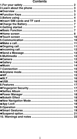  1 Contents 1.For your safety ................................................................ 2 2.Learn about the phone .................................................... 3 Overview .......................................................................... 3 Function Keys .................................................................. 3 3.Before using .................................................................... 4 Insert SIM cards and TF card .......................................... 4 Charge the Battery ........................................................... 7 4.Getting started ................................................................. 7 Basic Function ................................................................. 7 Home screen .................................................................... 8 Touch screen ................................................................... 10 5.Communication ............................................................... 10 Make a call........................................................................ 11 Ongoing call ..................................................................... 11 Incoming call .................................................................... 12 Send a Message ............................................................... 12 6.Multimedia ....................................................................... 12 Camera ............................................................................. 12 Gallery .............................................................................. 14 Music ................................................................................ 14 7.Connection ...................................................................... 15 Airplane mode .................................................................. 15 WF ..................................................................................... 15 BLT .................................................................................... 16 USB ................................................................................... 16 8.Features ........................................................................... 17 Fingerprint Security ......................................................... 17 Selfies Album ................................................................... 17 Power Manager ................................................................ 18 Boketh Effect ................................................................... 18 New Navigation Mode ...................................................... 18 App Lock .......................................................................... 18 9.Operation ......................................................................... 19 Smart Gestures ................................................................ 19 Suspend option................................................................ 21 10. . Warnings and notes ..................................................... 22      