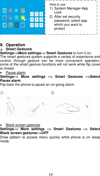  19  .  9. Operation  Smart Gestures Settings--&gt;More settings--&gt; Smart Gestures to turn it on. The smart gestures system supports a variety of experience and control,  through  gesture  can  be  more  convenient  operation, some of the smart gesture functions will not work while flip cover is closed.   Pause alarm Settings--&gt;  More  settings  --&gt; Smart  Gestures  --&gt;Select Pause alarm Flip back the phone to pause an on-going alarm.  ①                           ②       Black screen gestures Settings--&gt;  More  settings  --&gt; Smart  Gestures  --&gt;  Select Black screen gestures--&gt;OFF Draw pattern  to  access menu  quickly while  phone is  on  sleep mode. How to use 1)  System Manager-App Lock 2)  After set security password, select app which you want to protect 