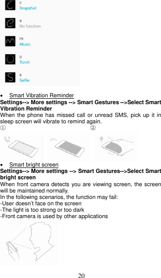  20     Smart Vibration Reminder Settings--&gt; More settings --&gt; Smart Gestures --&gt;Select Smart Vibration Reminder When the phone  has missed call or unread  SMS, pick up it  in sleep screen will vibrate to remind again. ①                              ②        Smart bright screen Settings--&gt; More settings --&gt; Smart Gestures--&gt;Select Smart bright screen When front camera detects you are viewing screen, the screen will be maintained normally.   In the following scenarios, the function may fail: -User doesn’t face on the screen -The light is too strong or too dark -Front camera is used by other applications  