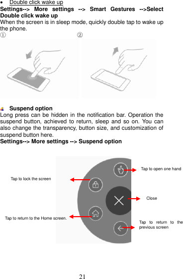  21    Double click wake up Settings--&gt;  More  settings  --&gt;  Smart  Gestures  --&gt;Select Double click wake up When the screen is in sleep mode, quickly double tap to wake up the phone. ①                         ②     Suspend option Long press can be hidden in the notification bar. Operation the suspend button,  achieved to return,  sleep and  so on.  You can also change the transparency, button size, and customization of suspend button here. Settings--&gt; More settings --&gt; Suspend option        Tap  to  open  one  hand Close Tap to lock the screen. Tap to open one hand   operation  Close Tap to lock the screen screen. Tap  to  return  to  the previous screen Tap to return to the Home screen. 