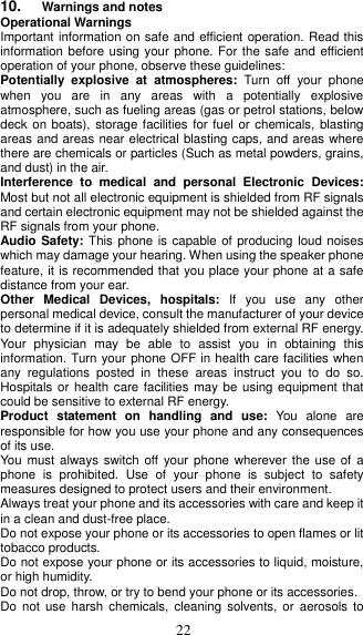  22 10. Warnings and notes Operational Warnings Important information on safe and efficient operation. Read this information before using your phone. For the safe and efficient operation of your phone, observe these guidelines: Potentially  explosive  at  atmospheres:  Turn  off  your  phone when  you  are  in  any  areas  with  a  potentially  explosive atmosphere, such as fueling areas (gas or petrol stations, below deck on boats), storage facilities for fuel or  chemicals, blasting areas and areas near electrical blasting caps, and areas where there are chemicals or particles (Such as metal powders, grains, and dust) in the air. Interference  to  medical  and  personal  Electronic  Devices: Most but not all electronic equipment is shielded from RF signals and certain electronic equipment may not be shielded against the RF signals from your phone. Audio Safety: This phone is capable of producing loud noises which may damage your hearing. When using the speaker phone feature, it is recommended that you place your phone at a safe distance from your ear. Other  Medical  Devices,  hospitals:  If  you  use  any  other personal medical device, consult the manufacturer of your device to determine if it is adequately shielded from external RF energy. Your  physician  may  be  able  to  assist  you  in  obtaining  this information. Turn your phone OFF in health care facilities when any  regulations  posted  in  these  areas  instruct  you  to  do  so. Hospitals or health care facilities  may be using equipment that could be sensitive to external RF energy. Product  statement  on  handling  and  use:  You  alone  are responsible for how you use your phone and any consequences of its use. You  must always switch off your  phone wherever  the use of  a phone  is  prohibited.  Use  of  your  phone  is  subject  to  safety measures designed to protect users and their environment. Always treat your phone and its accessories with care and keep it in a clean and dust-free place. Do not expose your phone or its accessories to open flames or lit tobacco products. Do not expose your phone or its accessories to liquid, moisture, or high humidity. Do not drop, throw, or try to bend your phone or its accessories. Do  not use  harsh  chemicals,  cleaning solvents,  or  aerosols to 