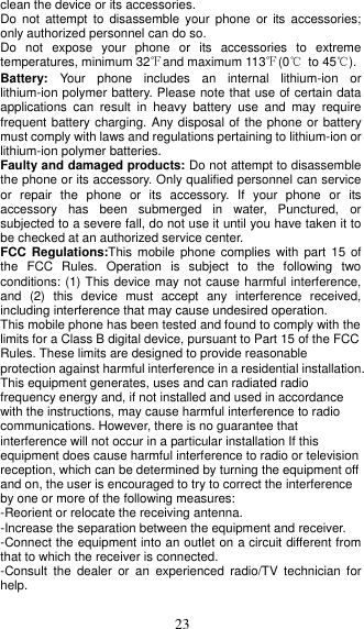  23 clean the device or its accessories. Do  not  attempt to  disassemble  your phone  or  its accessories; only authorized personnel can do so. Do  not  expose  your  phone  or  its  accessories  to  extreme temperatures, minimum 32℉and maximum 113℉(0℃  to 45℃). Battery:  Your  phone  includes  an  internal  lithium-ion  or lithium-ion polymer battery. Please note that use of certain data applications  can  result  in  heavy  battery  use  and  may  require frequent battery charging. Any disposal of  the phone or battery must comply with laws and regulations pertaining to lithium-ion or lithium-ion polymer batteries.   Faulty and damaged products: Do not attempt to disassemble the phone or its accessory. Only qualified personnel can service or  repair  the  phone  or  its  accessory.  If  your  phone  or  its accessory  has  been  submerged  in  water,  Punctured,  or subjected to a severe fall, do not use it until you have taken it to be checked at an authorized service center. FCC Regulations:This  mobile  phone  complies  with part  15 of the  FCC  Rules.  Operation  is  subject  to  the  following  two conditions: (1) This device may not cause harmful interference, and  (2)  this  device  must  accept  any  interference  received, including interference that may cause undesired operation. This mobile phone has been tested and found to comply with the limits for a Class B digital device, pursuant to Part 15 of the FCC Rules. These limits are designed to provide reasonable protection against harmful interference in a residential installation. This equipment generates, uses and can radiated radio frequency energy and, if not installed and used in accordance with the instructions, may cause harmful interference to radio communications. However, there is no guarantee that interference will not occur in a particular installation If this equipment does cause harmful interference to radio or television reception, which can be determined by turning the equipment off and on, the user is encouraged to try to correct the interference by one or more of the following measures: -Reorient or relocate the receiving antenna. -Increase the separation between the equipment and receiver. -Connect the equipment into an outlet on a circuit different from that to which the receiver is connected. -Consult  the  dealer  or  an  experienced  radio/TV  technician  for help.  