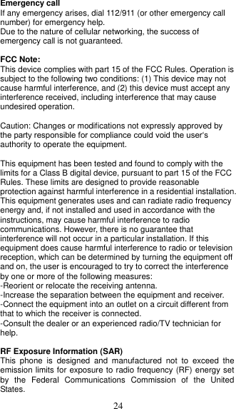  24 Emergency call If any emergency arises, dial 112/911 (or other emergency call number) for emergency help. Due to the nature of cellular networking, the success of emergency call is not guaranteed.  FCC Note: This device complies with part 15 of the FCC Rules. Operation is subject to the following two conditions: (1) This device may not cause harmful interference, and (2) this device must accept any interference received, including interference that may cause undesired operation.  Caution: Changes or modifications not expressly approved by the party responsible for compliance could void the user‘s authority to operate the equipment.  This equipment has been tested and found to comply with the limits for a Class B digital device, pursuant to part 15 of the FCC Rules. These limits are designed to provide reasonable protection against harmful interference in a residential installation. This equipment generates uses and can radiate radio frequency energy and, if not installed and used in accordance with the instructions, may cause harmful interference to radio communications. However, there is no guarantee that interference will not occur in a particular installation. If this equipment does cause harmful interference to radio or television reception, which can be determined by turning the equipment off and on, the user is encouraged to try to correct the interference by one or more of the following measures: -Reorient or relocate the receiving antenna. -Increase the separation between the equipment and receiver. -Connect the equipment into an outlet on a circuit different from that to which the receiver is connected. -Consult the dealer or an experienced radio/TV technician for help.  RF Exposure Information (SAR) This  phone  is  designed  and  manufactured  not  to  exceed  the emission limits for exposure to radio frequency (RF) energy set by  the  Federal  Communications  Commission  of  the  United States.   