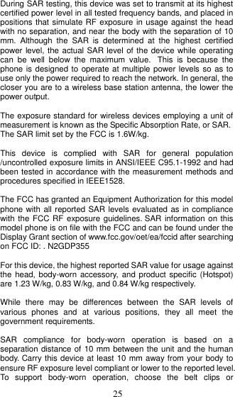  25  During SAR testing, this device was set to transmit at its highest certified power level in all tested frequency bands, and placed in positions that simulate RF exposure in usage against the head with no separation, and near the body with the separation of 10 mm.  Although  the  SAR  is  determined  at  the  highest  certified power level, the actual SAR level of the device while operating can  be  well  below  the  maximum  value.   This  is  because  the phone is designed to operate at multiple power levels so as to use only the power required to reach the network. In general, the closer you are to a wireless base station antenna, the lower the power output.  The exposure standard for wireless devices employing a unit of measurement is known as the Specific Absorption Rate, or SAR.  The SAR limit set by the FCC is 1.6W/kg.   This  device  is  complied  with  SAR  for  general  population /uncontrolled exposure limits in ANSI/IEEE C95.1-1992 and had been tested in accordance with the measurement methods and procedures specified in IEEE1528.  The FCC has granted an Equipment Authorization for this model phone with all reported SAR levels evaluated as in compliance with the FCC RF  exposure guidelines. SAR information on this model phone is on file with the FCC and can be found under the Display Grant section of www.fcc.gov/oet/ea/fccid after searching on FCC ID: . N2GDP355  For this device, the highest reported SAR value for usage against the head,  body-worn accessory,  and product specific (Hotspot) are 1.23 W/kg, 0.83 W/kg, and 0.84 W/kg respectively.  While  there  may  be  differences  between  the  SAR  levels  of various  phones  and  at  various  positions,  they  all  meet  the government requirements.  SAR  compliance  for  body-worn  operation  is  based  on  a separation distance of 10 mm between the unit and the human body. Carry this device at least 10 mm away from your body to ensure RF exposure level compliant or lower to the reported level. To  support  body-worn  operation,  choose  the  belt  clips  or 