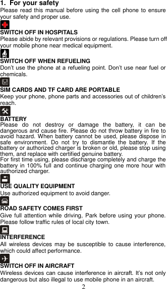  2 1.  For your safety   Please read this manual before using the  cell phone to ensure your safety and proper use.  SWITCH OFF IN HOSPITALS Please abide by relevant provisions or regulations. Please turn off your mobile phone near medical equipment.    SWITCH OFF WHEN REFUELING Don’t use  the phone at a  refueling point. Don’t use  near fuel or chemicals.  SIM CARDS AND TF CARD ARE PORTABLE Keep your phone, phone parts and accessories out of children’s reach.  BATTERY Please  do  not  destroy  or  damage  the  battery,  it  can  be dangerous and cause fire. Please do not throw battery in fire to avoid hazard. When battery cannot  be used, please dispose in safe  environment.  Do  not  try  to  dismantle  the  battery.  If  the battery or authorized charger is broken or old, please stop using them, and replace with certified genuine battery.   For first time using, please discharge completely and charge the battery in 100% full and continue charging one more hour with authorized charger.  USE QUALITY EQUIPMENT Use authorized equipment to avoid danger.  ROAD SAFETY COMES FIRST Give full attention while driving, Park  before using  your phone. Please follow traffic rules of local city town.  INTERFERENCE All wireless  devices may  be susceptible  to cause interference, which could affect performance.  SWITCH OFF IN AIRCRAFT Wireless devices can cause interference in aircraft. It’s not only dangerous but also illegal to use mobile phone in an aircraft. 