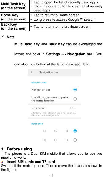  4 Multi Task Key   (on the screen)   Tap to open the list of recently used apps.   Click the circle button to clean all of recently used apps. Home Key   (on the screen)   Tap to return to Home screen.   Long press to access Google™ search. Back Key (on the screen)  Tap to return to the previous screen.   Note Multi Task Key and Back Key can be exchanged the layout and color  in Settings --&gt;  Navigation bar. You can also hide button at the left of navigation bar.   3. Before using The phone  is a Dual  SIM mobile that  allows  you to use  two mobile networks.  Insert SIM cards and TF card Switch off the mobile phone. Then remove the cover as shown in the figure. 