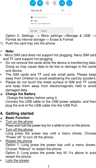  7  Option  2:  Settings  --&gt;  More  settings--&gt;Storage  &amp;  USB  --&gt; Format as internal storage--&gt; Erase &amp; Format 1)  Push the card tray into the phone.   Note:      Micro SIM card does not support hot plugging, Nano SIM card                             and TF card support hot plugging.   Do not remove the cards while the device is transferring data. Doing so may cause data to be lost or damage to the cards and device.   The  SIM  cards  and  TF  card  are  small  parts.  Please  keep away from Children to avoid swallowing the card by accident.   Please do not touch the metal surface of SIM and TF cards and  keep  them  away  from  electromagnetic  field  to  avoid damaged data.  Charge the Battery Charge the battery before using it.   Connect the USB cable to the USB power adaptor, and then plug the end of the USB cable into the USB Port.  4. Getting started  Basic Function   Turn on the phone Press and hold the power key for a while to turn on the phone.   Turn off the phone Long  press  the  power  key  until  a  menu  shows.  Choose “Power off’’ to turn off the phone.   Restart the phone Option  1:  Long  press  the  power  key  until  a  menu  shows. Choose “Reboot’’ to restart the phone. Option  2: Long  press  the power  key  till  11s  above to  auto restart the phone.   Lock the screen 