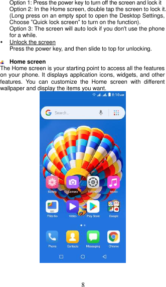  8 Option 1: Press the power key to turn off the screen and lock it Option 2: In the Home screen, double tap the screen to lock it. (Long press on an empty spot to open the Desktop Settings, Choose ”Quick lock screen” to turn on the function). Option 3: The screen will auto lock if you don&apos;t use the phone for a while.   Unlock the screen Press the power key, and then slide to top for unlocking.   Home screen The Home screen is your starting point to access all the features on your phone. It displays application icons, widgets, and other features.  You  can  customize  the  Home  screen  with  different wallpaper and display the items you want.      