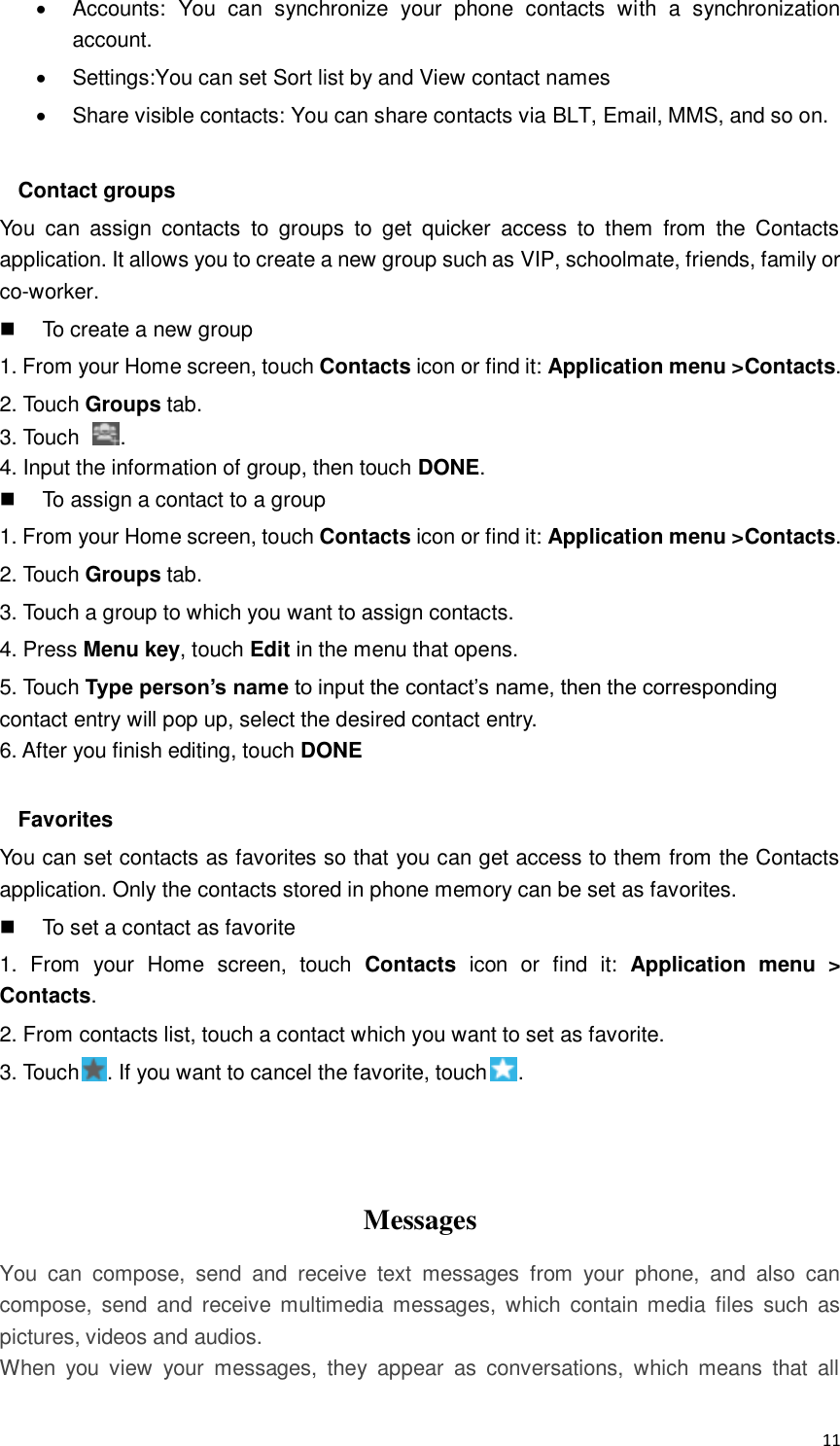  11   Accounts:  You  can  synchronize  your  phone  contacts  with  a  synchronization account.   Settings:You can set Sort list by and View contact names   Share visible contacts: You can share contacts via BLT, Email, MMS, and so on.  Contact groups You  can  assign  contacts  to  groups  to  get  quicker  access  to  them  from  the  Contacts application. It allows you to create a new group such as VIP, schoolmate, friends, family or co-worker.   To create a new group 1. From your Home screen, touch Contacts icon or find it: Application menu &gt;Contacts. 2. Touch Groups tab. 3. Touch  . 4. Input the information of group, then touch DONE.   To assign a contact to a group 1. From your Home screen, touch Contacts icon or find it: Application menu &gt;Contacts. 2. Touch Groups tab. 3. Touch a group to which you want to assign contacts. 4. Press Menu key, touch Edit in the menu that opens. 5. Touch Type person’s name to input the contact’s name, then the corresponding contact entry will pop up, select the desired contact entry. 6. After you finish editing, touch DONE  Favorites You can set contacts as favorites so that you can get access to them from the Contacts application. Only the contacts stored in phone memory can be set as favorites.   To set a contact as favorite 1.  From  your  Home  screen,  touch  Contacts  icon  or  find  it:  Application  menu  &gt; Contacts. 2. From contacts list, touch a contact which you want to set as favorite. 3. Touch . If you want to cancel the favorite, touch .    Messages You  can  compose,  send  and  receive  text  messages  from  your  phone,  and  also  can compose,  send  and  receive multimedia messages,  which  contain media  files  such  as pictures, videos and audios.  When  you  view  your  messages,  they  appear  as  conversations,  which  means  that  all 