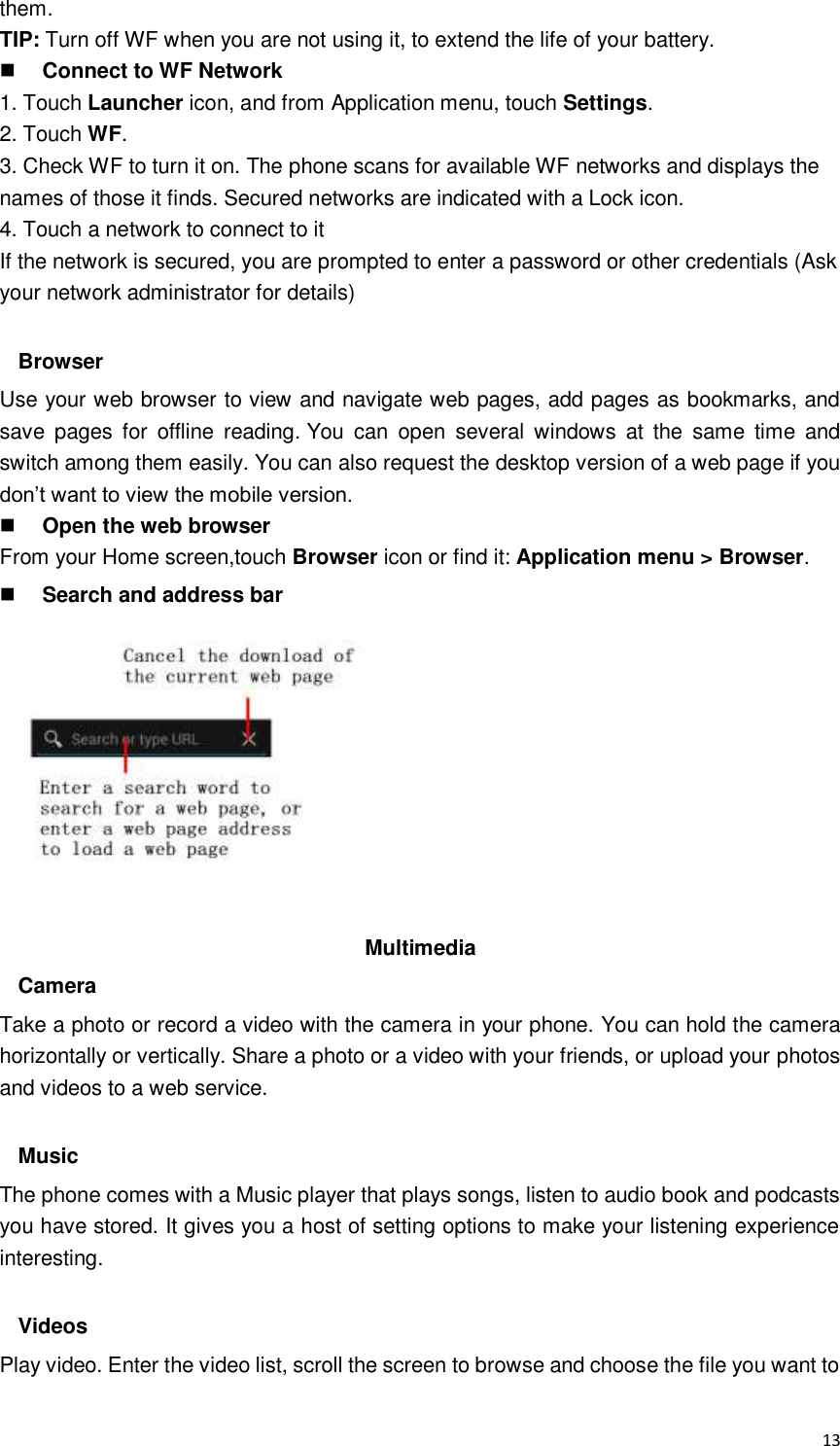  13 them. TIP: Turn off WF when you are not using it, to extend the life of your battery.  Connect to WF Network 1. Touch Launcher icon, and from Application menu, touch Settings. 2. Touch WF. 3. Check WF to turn it on. The phone scans for available WF networks and displays the names of those it finds. Secured networks are indicated with a Lock icon. 4. Touch a network to connect to it If the network is secured, you are prompted to enter a password or other credentials (Ask your network administrator for details)  Browser Use your web browser to view and navigate web pages, add pages as bookmarks, and save  pages  for  offline  reading. You  can  open  several  windows  at  the  same  time  and switch among them easily. You can also request the desktop version of a web page if you don’t want to view the mobile version.  Open the web browser From your Home screen,touch Browser icon or find it: Application menu &gt; Browser.  Search and address bar           Multimedia Camera Take a photo or record a video with the camera in your phone. You can hold the camera horizontally or vertically. Share a photo or a video with your friends, or upload your photos and videos to a web service.  Music The phone comes with a Music player that plays songs, listen to audio book and podcasts you have stored. It gives you a host of setting options to make your listening experience interesting.  Videos Play video. Enter the video list, scroll the screen to browse and choose the file you want to 