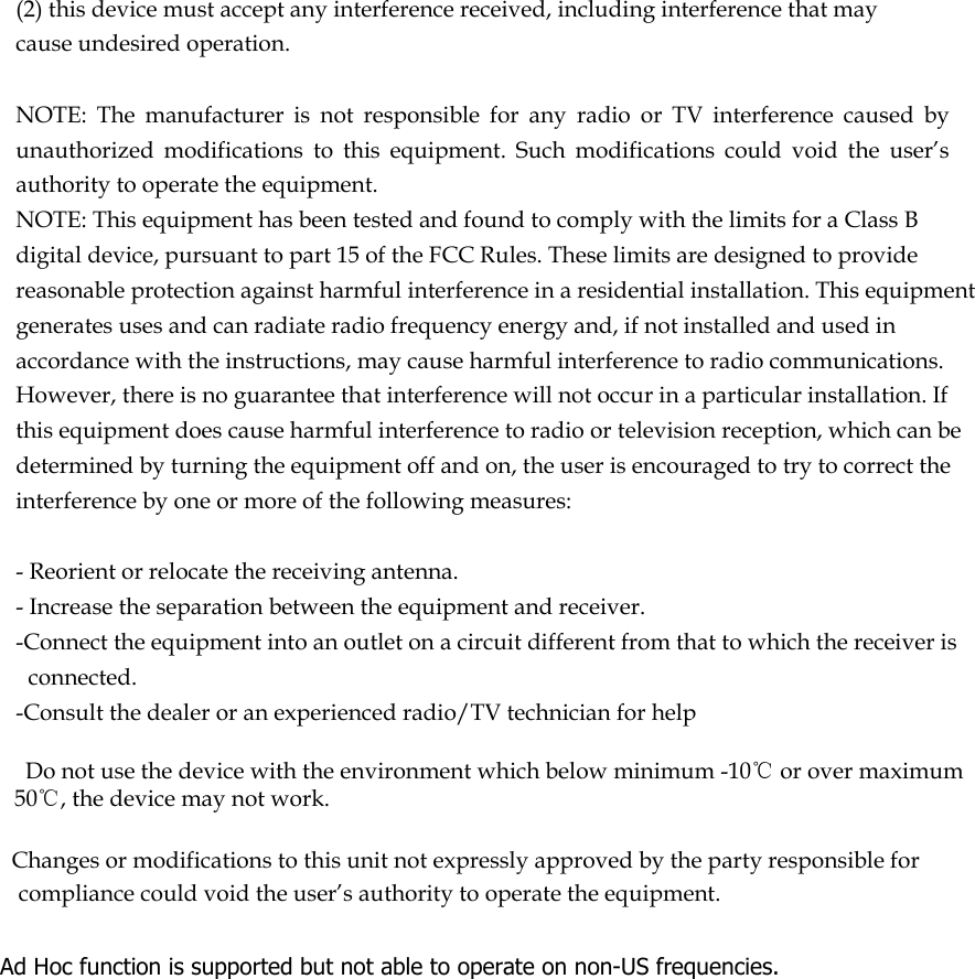  (2) this device must accept any interference received, including interference that may cause undesired operation.   NOTE:  The  manufacturer  is  not  responsible  for  any  radio  or  TV  interference  caused  by unauthorized  modifications  to  this  equipment.  Such  modifications  could  void  the  user’s authority to operate the equipment. NOTE: This equipment has been tested and found to comply with the limits for a Class B digital device, pursuant to part 15 of the FCC Rules. These limits are designed to provide reasonable protection against harmful interference in a residential installation. This equipment generates uses and can radiate radio frequency energy and, if not installed and used in accordance with the instructions, may cause harmful interference to radio communications. However, there is no guarantee that interference will not occur in a particular installation. If this equipment does cause harmful interference to radio or television reception, which can be determined by turning the equipment off and on, the user is encouraged to try to correct the interference by one or more of the following measures:   - Reorient or relocate the receiving antenna. - Increase the separation between the equipment and receiver. -Connect the equipment into an outlet on a circuit different from that to which the receiver is connected. -Consult the dealer or an experienced radio/TV technician for help      Do not use the device with the environment which below minimum -10℃ or over maximum 50℃, the device may not work.        Changes or modifications to this unit not expressly approved by the party responsible for compliance could void the user’s authority to operate the equipment.  Ad Hoc function is supported but not able to operate on non-US frequencies.     