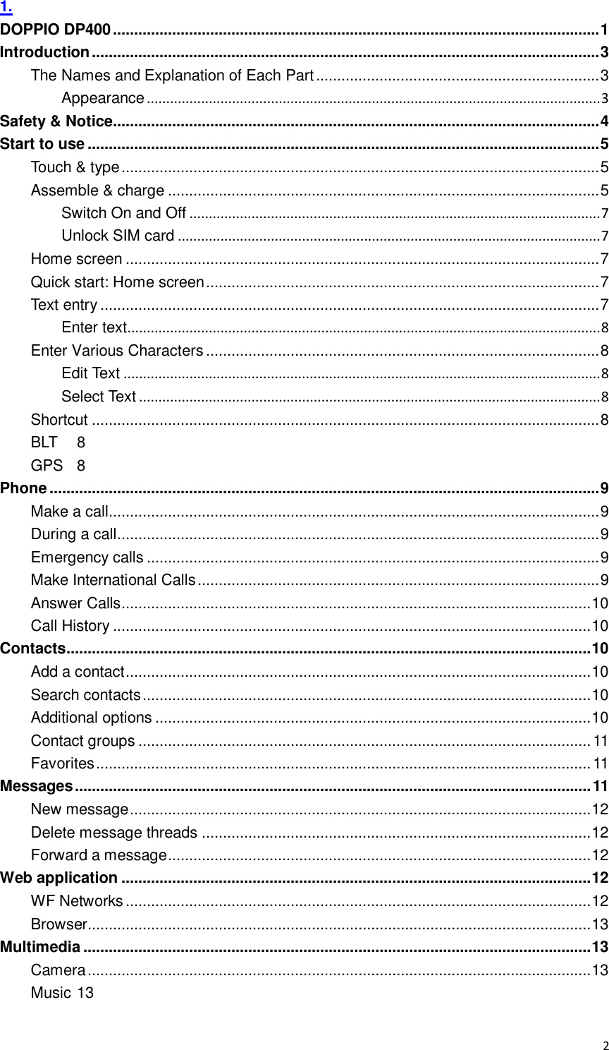  2 1. DOPPIO DP400 ................................................................................................................... 1 Introduction ........................................................................................................................ 3 The Names and Explanation of Each Part ................................................................... 3 Appearance ..................................................................................................................... 3 Safety &amp; Notice................................................................................................................... 4 Start to use ......................................................................................................................... 5 Touch &amp; type ................................................................................................................. 5 Assemble &amp; charge ...................................................................................................... 5 Switch On and Off .......................................................................................................... 7 Unlock SIM card ............................................................................................................. 7 Home screen ................................................................................................................ 7 Quick start: Home screen ............................................................................................. 7 Text entry ...................................................................................................................... 7 Enter text.......................................................................................................................... 8 Enter Various Characters ............................................................................................. 8 Edit Text ........................................................................................................................... 8 Select Text ....................................................................................................................... 8 Shortcut ........................................................................................................................ 8 BLT  8 GPS  8 Phone .................................................................................................................................. 9 Make a call.................................................................................................................... 9 During a call .................................................................................................................. 9 Emergency calls ........................................................................................................... 9 Make International Calls ............................................................................................... 9 Answer Calls ............................................................................................................... 10 Call History ................................................................................................................. 10 Contacts ............................................................................................................................ 10 Add a contact .............................................................................................................. 10 Search contacts .......................................................................................................... 10 Additional options ....................................................................................................... 10 Contact groups ........................................................................................................... 11 Favorites ..................................................................................................................... 11 Messages .......................................................................................................................... 11 New message ............................................................................................................. 12 Delete message threads ............................................................................................ 12 Forward a message .................................................................................................... 12 Web application ............................................................................................................... 12 WF Networks .............................................................................................................. 12 Browser ....................................................................................................................... 13 Multimedia ........................................................................................................................ 13 Camera ....................................................................................................................... 13 Music 13 