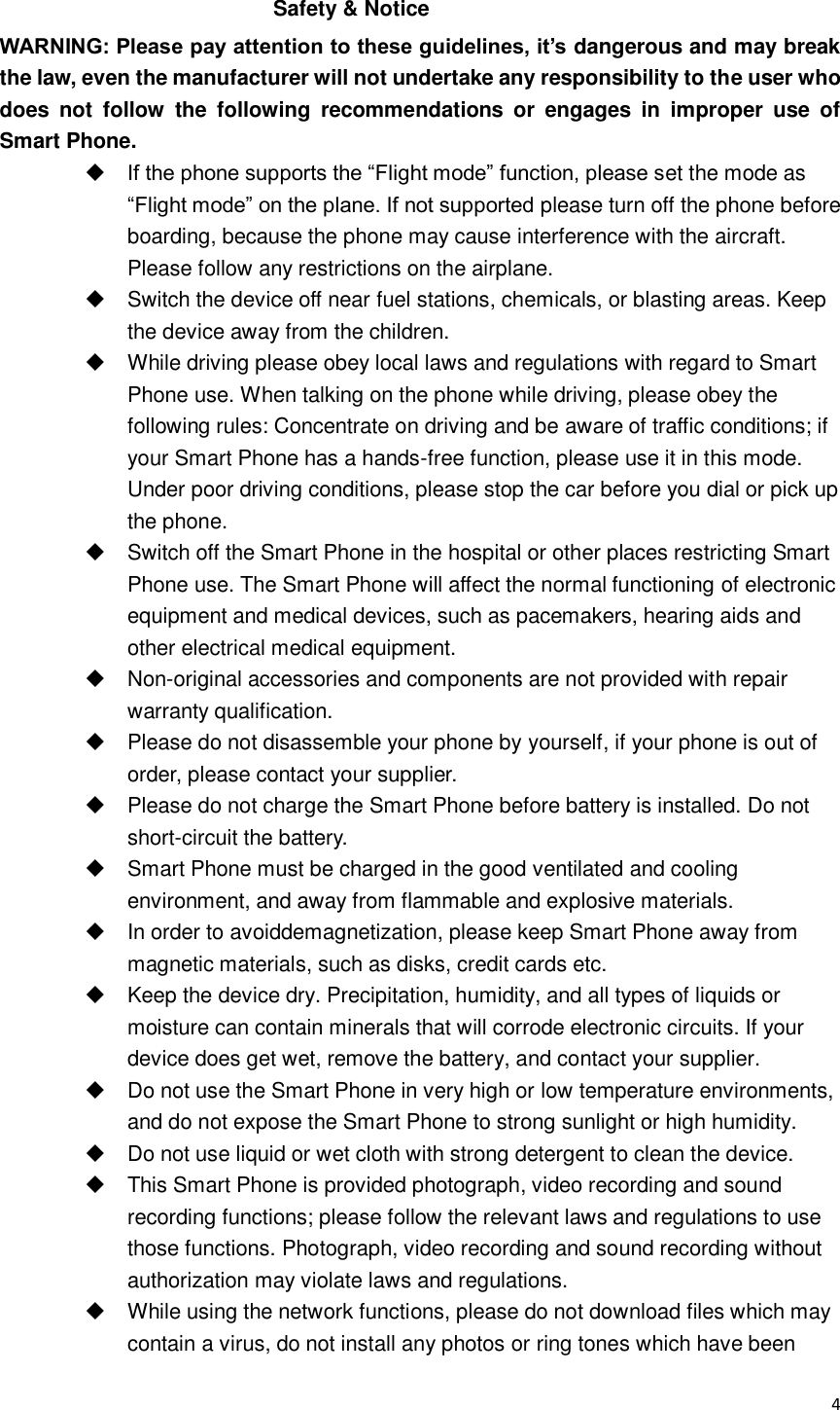  4  Safety &amp; Notice WARNING: Please pay attention to these guidelines, it’s dangerous and may break the law, even the manufacturer will not undertake any responsibility to the user who does  not  follow  the  following  recommendations  or  engages  in  improper  use  of Smart Phone.  If the phone supports the “Flight mode” function, please set the mode as “Flight mode” on the plane. If not supported please turn off the phone before boarding, because the phone may cause interference with the aircraft. Please follow any restrictions on the airplane.   Switch the device off near fuel stations, chemicals, or blasting areas. Keep the device away from the children.     While driving please obey local laws and regulations with regard to Smart Phone use. When talking on the phone while driving, please obey the following rules: Concentrate on driving and be aware of traffic conditions; if your Smart Phone has a hands-free function, please use it in this mode. Under poor driving conditions, please stop the car before you dial or pick up the phone.   Switch off the Smart Phone in the hospital or other places restricting Smart Phone use. The Smart Phone will affect the normal functioning of electronic equipment and medical devices, such as pacemakers, hearing aids and other electrical medical equipment.     Non-original accessories and components are not provided with repair warranty qualification.     Please do not disassemble your phone by yourself, if your phone is out of order, please contact your supplier.   Please do not charge the Smart Phone before battery is installed. Do not short-circuit the battery.   Smart Phone must be charged in the good ventilated and cooling environment, and away from flammable and explosive materials.   In order to avoiddemagnetization, please keep Smart Phone away from magnetic materials, such as disks, credit cards etc.     Keep the device dry. Precipitation, humidity, and all types of liquids or moisture can contain minerals that will corrode electronic circuits. If your device does get wet, remove the battery, and contact your supplier.    Do not use the Smart Phone in very high or low temperature environments, and do not expose the Smart Phone to strong sunlight or high humidity.     Do not use liquid or wet cloth with strong detergent to clean the device.   This Smart Phone is provided photograph, video recording and sound recording functions; please follow the relevant laws and regulations to use those functions. Photograph, video recording and sound recording without authorization may violate laws and regulations.     While using the network functions, please do not download files which may contain a virus, do not install any photos or ring tones which have been 