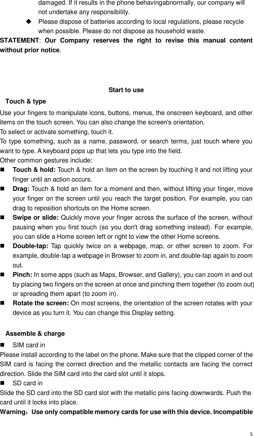  5 damaged. If it results in the phone behavingabnormally, our company will not undertake any responsibility.   Please dispose of batteries according to local regulations, please recycle when possible. Please do not dispose as household waste.   STATEMENT:  Our  Company  reserves  the  right  to  revise  this  manual  content without prior notice.    Start to use Touch &amp; type Use your fingers to manipulate icons, buttons, menus, the onscreen keyboard, and other items on the touch screen. You can also change the screen&apos;s orientation. To select or activate something, touch it.   To type something, such as a name, password, or search terms, just touch where you want to type. A keyboard pops up that lets you type into the field. Other common gestures include:  Touch &amp; hold: Touch &amp; hold an item on the screen by touching it and not lifting your finger until an action occurs.    Drag: Touch &amp; hold an item for a moment and then, without lifting your finger, move your finger on the screen until you reach the target position. For example, you can drag to reposition shortcuts on the Home screen.  Swipe or slide: Quickly move your finger across the surface of the screen, without pausing when you first touch (so you don&apos;t drag something instead). For example, you can slide a Home screen left or right to view the other Home screens.    Double-tap: Tap  quickly twice  on a webpage, map,  or other screen  to zoom.  For example, double-tap a webpage in Browser to zoom in, and double-tap again to zoom out.    Pinch: In some apps (such as Maps, Browser, and Gallery), you can zoom in and out by placing two fingers on the screen at once and pinching them together (to zoom out) or spreading them apart (to zoom in).    Rotate the screen: On most screens, the orientation of the screen rotates with your device as you turn it. You can change this Display setting.    Assemble &amp; charge   SIM card in Please install according to the label on the phone. Make sure that the clipped corner of the SIM card is facing the correct direction and the metallic contacts are facing the correct direction. Slide the SIM card into the card slot until it stops.   SD card in Slide the SD card into the SD card slot with the metallic pins facing downwards. Push the card until it locks into place. Warning：Use only compatible memory cards for use with this device. Incompatible 